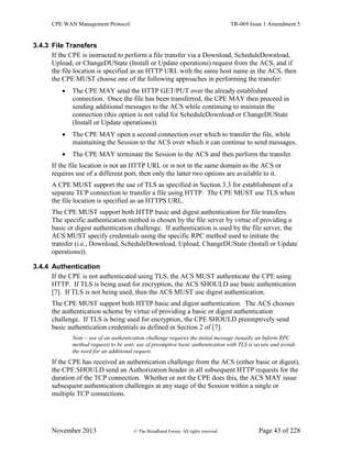 CPE WAN Management Protocol TR-069 Issue 1 Amendment 5
November 2013 © The Broadband Forum. All rights reserved. Page 43 of 228
3.4.3 File Transfers
If the CPE is instructed to perform a file transfer via a Download, ScheduleDownload,
Upload, or ChangeDUState (Install or Update operations) request from the ACS, and if
the file location is specified as an HTTP URL with the same host name as the ACS, then
the CPE MUST choose one of the following approaches in performing the transfer:
 The CPE MAY send the HTTP GET/PUT over the already established
connection. Once the file has been transferred, the CPE MAY then proceed in
sending additional messages to the ACS while continuing to maintain the
connection (this option is not valid for ScheduleDownload or ChangeDUState
(Install or Update operations)).
 The CPE MAY open a second connection over which to transfer the file, while
maintaining the Session to the ACS over which it can continue to send messages.
 The CPE MAY terminate the Session to the ACS and then perform the transfer.
If the file location is not an HTTP URL or is not in the same domain as the ACS or
requires use of a different port, then only the latter two options are available to it.
A CPE MUST support the use of TLS as specified in Section 3.3 for establishment of a
separate TCP connection to transfer a file using HTTP. The CPE MUST use TLS when
the file location is specified as an HTTPS URL.
The CPE MUST support both HTTP basic and digest authentication for file transfers.
The specific authentication method is chosen by the file server by virtue of providing a
basic or digest authentication challenge. If authentication is used by the file server, the
ACS MUST specify credentials using the specific RPC method used to initiate the
transfer (i.e., Download, ScheduleDownload, Upload, ChangeDUState (Install or Update
operations)).
3.4.4 Authentication
If the CPE is not authenticated using TLS, the ACS MUST authenticate the CPE using
HTTP. If TLS is being used for encryption, the ACS SHOULD use basic authentication
[7]. If TLS is not being used, then the ACS MUST use digest authentication.
The CPE MUST support both HTTP basic and digest authentication. The ACS chooses
the authentication scheme by virtue of providing a basic or digest authentication
challenge. If TLS is being used for encryption, the CPE SHOULD preemptively send
basic authentication credentials as defined in Section 2 of [7].
Note – use of an authentication challenge requires the initial message (usually an Inform RPC
method request) to be sent; use of preemptive basic authentication with TLS is secure and avoids
the need for an additional request.
If the CPE has received an authentication challenge from the ACS (either basic or digest),
the CPE SHOULD send an Authorization header in all subsequent HTTP requests for the
duration of the TCP connection. Whether or not the CPE does this, the ACS MAY issue
subsequent authentication challenges at any stage of the Session within a single or
multiple TCP connections.
 