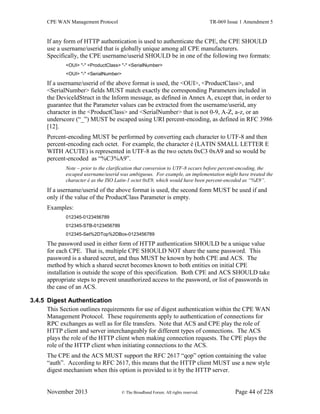 CPE WAN Management Protocol TR-069 Issue 1 Amendment 5
November 2013 © The Broadband Forum. All rights reserved. Page 44 of 228
If any form of HTTP authentication is used to authenticate the CPE, the CPE SHOULD
use a username/userid that is globally unique among all CPE manufacturers.
Specifically, the CPE username/userid SHOULD be in one of the following two formats:
<OUI> "-" <ProductClass> "-" <SerialNumber>
<OUI> "-" <SerialNumber>
If a username/userid of the above format is used, the <OUI>, <ProductClass>, and
<SerialNumber> fields MUST match exactly the corresponding Parameters included in
the DeviceIdStruct in the Inform message, as defined in Annex A, except that, in order to
guarantee that the Parameter values can be extracted from the username/userid, any
character in the <ProductClass> and <SerialNumber> that is not 0-9, A-Z, a-z, or an
underscore (“_”) MUST be escaped using URI percent-encoding, as defined in RFC 3986
[12].
Percent-encoding MUST be performed by converting each character to UTF-8 and then
percent-encoding each octet. For example, the character é (LATIN SMALL LETTER E
WITH ACUTE) is represented in UTF-8 as the two octets 0xC3 0xA9 and so would be
percent-encoded as “%C3%A9”.
Note – prior to the clarification that conversion to UTF-8 occurs before percent-encoding, the
escaped username/userid was ambiguous. For example, an implementation might have treated the
character é as the ISO Latin-1 octet 0xE9, which would have been percent-encoded as “%E9”.
If a username/userid of the above format is used, the second form MUST be used if and
only if the value of the ProductClass Parameter is empty.
Examples:
012345-0123456789
012345-STB-0123456789
012345-Set%2DTop%2DBox-0123456789
The password used in either form of HTTP authentication SHOULD be a unique value
for each CPE. That is, multiple CPE SHOULD NOT share the same password. This
password is a shared secret, and thus MUST be known by both CPE and ACS. The
method by which a shared secret becomes known to both entities on initial CPE
installation is outside the scope of this specification. Both CPE and ACS SHOULD take
appropriate steps to prevent unauthorized access to the password, or list of passwords in
the case of an ACS.
3.4.5 Digest Authentication
This Section outlines requirements for use of digest authentication within the CPE WAN
Management Protocol. These requirements apply to authentication of connections for
RPC exchanges as well as for file transfers. Note that ACS and CPE play the role of
HTTP client and server interchangeably for different types of connections. The ACS
plays the role of the HTTP client when making connection requests. The CPE plays the
role of the HTTP client when initiating connections to the ACS.
The CPE and the ACS MUST support the RFC 2617 “qop” option containing the value
“auth”. According to RFC 2617, this means that the HTTP client MUST use a new style
digest mechanism when this option is provided to it by the HTTP server.
 