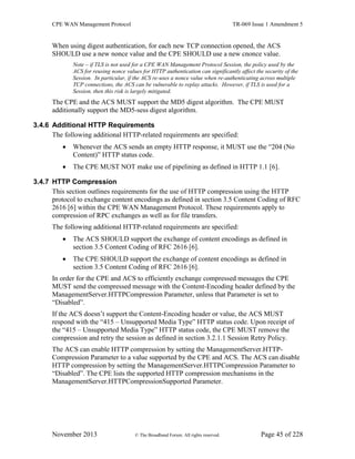 CPE WAN Management Protocol TR-069 Issue 1 Amendment 5
November 2013 © The Broadband Forum. All rights reserved. Page 45 of 228
When using digest authentication, for each new TCP connection opened, the ACS
SHOULD use a new nonce value and the CPE SHOULD use a new cnonce value.
Note – if TLS is not used for a CPE WAN Management Protocol Session, the policy used by the
ACS for reusing nonce values for HTTP authentication can significantly affect the security of the
Session. In particular, if the ACS re-uses a nonce value when re-authenticating across multiple
TCP connections, the ACS can be vulnerable to replay attacks. However, if TLS is used for a
Session, then this risk is largely mitigated.
The CPE and the ACS MUST support the MD5 digest algorithm. The CPE MUST
additionally support the MD5-sess digest algorithm.
3.4.6 Additional HTTP Requirements
The following additional HTTP-related requirements are specified:
 Whenever the ACS sends an empty HTTP response, it MUST use the “204 (No
Content)” HTTP status code.
 The CPE MUST NOT make use of pipelining as defined in HTTP 1.1 [6].
3.4.7 HTTP Compression
This section outlines requirements for the use of HTTP compression using the HTTP
protocol to exchange content encodings as defined in section 3.5 Content Coding of RFC
2616 [6] within the CPE WAN Management Protocol. These requirements apply to
compression of RPC exchanges as well as for file transfers.
The following additional HTTP-related requirements are specified:
 The ACS SHOULD support the exchange of content encodings as defined in
section 3.5 Content Coding of RFC 2616 [6].
 The CPE SHOULD support the exchange of content encodings as defined in
section 3.5 Content Coding of RFC 2616 [6].
In order for the CPE and ACS to efficiently exchange compressed messages the CPE
MUST send the compressed message with the Content-Encoding header defined by the
ManagementServer.HTTPCompression Parameter, unless that Parameter is set to
“Disabled”.
If the ACS doesn’t support the Content-Encoding header or value, the ACS MUST
respond with the “415 – Unsupported Media Type” HTTP status code. Upon receipt of
the “415 – Unsupported Media Type” HTTP status code, the CPE MUST remove the
compression and retry the session as defined in section 3.2.1.1 Session Retry Policy.
The ACS can enable HTTP compression by setting the ManagementServer.HTTP-
Compression Parameter to a value supported by the CPE and ACS. The ACS can disable
HTTP compression by setting the ManagementServer.HTTPCompression Parameter to
“Disabled”. The CPE lists the supported HTTP compression mechanisms in the
ManagementServer.HTTPCompressionSupported Parameter.
 