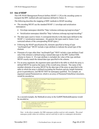 CPE WAN Management Protocol TR-069 Issue 1 Amendment 5
November 2013 © The Broadband Forum. All rights reserved. Page 46 of 228
3.5 Use of SOAP
The CPE WAN Management Protocol defines SOAP 1.1 [9] as the encoding syntax to
transport the RPC method calls and responses defined in Annex A.
The following describes the mapping of RPC methods to SOAP encoding:
 The encoding MUST use the standard SOAP 1.1 envelope and serialization
namespaces:
 Envelope namespace identifier "http://schemas.xmlsoap.org/soap/envelope/"
 Serialization namespace identifier "http://schemas.xmlsoap.org/soap/encoding/"
 The data types used in Annex A correspond directly to the data types defined in the
SOAP 1.1 serialization namespace. (In general, the types used in Annex A are
restricted subsets of the corresponding SOAP types.)
 Following the SOAP specification [9], elements specified as being of type
“anySimpleType” MUST include a type attribute to indicate the actual type of the
element.
 Elements of a type other than “anySimpleType” MAY include a type attribute if and
only if the element is defined using a named data type in the RPC method XML
schema in Annex A. If a type attribute is included, the value of the type attribute
MUST exactly match the named data type specified in the schema.
 For an array argument, the argument name specified in the table in which the array is
defined MUST be used as the name of the overall array element. The name of the
member elements of an array MUST be the data type of the array as specified in the
table in which the array is defined (excluding the brackets and any length limitation
given in parentheses), and MUST NOT be namespace qualified. For example, an
argument named ParameterList, which is an array of ParameterValueStruct structures,
would be encoded as:
<ParameterList soap-enc:arrayType="cwmp:ParameterValueStruct[2]">
<ParameterValueStruct>
<name>Parameter1</name>
<value xsi:type="someType">1234</value>
</ParameterValueStruct>
<ParameterValueStruct>
<name>Parameter2</name>
<value xsi:type="someType">5678</value>
</ParameterValueStruct>
</ParameterList>
As a second example, the MethodList array in the GetRPCMethodsResponse would
be encoded as:
<MethodList soap-enc:arrayType="xsd:string[3]">
<string>GetRPCMethods</string>
<string>Inform</string>
<string>TransferComplete</string>
</MethodList>
Note – in the above examples, the XML namespace prefixes used are only examples. The actual
namespace prefix values are arbitrary, and are used only to refer to a namespace declaration.
 