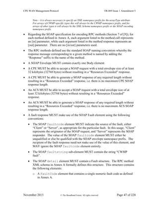 CPE WAN Management Protocol TR-069 Issue 1 Amendment 5
November 2013 © The Broadband Forum. All rights reserved. Page 47 of 228
Note – it is always necessary to specify an XML namespace prefix for the arrayType attribute.
For arrays of CWMP-specific types this will always be the CWMP namespace prefix, and for
arrays of other types it will always be the XML Schema namespace prefix or the SOAP encoding
namespace prefix.
 Regarding the SOAP specification for encoding RPC methods (Section 7 of [9]), for
each method defined in Annex A, each argument listed in the method call represents
an [in] parameter, while each argument listed in the method response represents an
[out] parameter. There are no [in/out] parameters used.
 The RPC methods defined use the standard SOAP naming convention whereby the
response message corresponding to a given method is named by adding the
“Response” suffix to the name of the method.
 A SOAP Envelope MUST contain exactly one Body element.
 A CPE MUST be able to accept a SOAP request with a total envelope size of at least
32 kilobytes (32768 bytes) without resulting in a “Resources Exceeded” response.
 A CPE MUST be able to generate a SOAP response of any required length without
resulting in a “Resources Exceeded” response, i.e. there is no maximum CPE SOAP
response length.
 An ACS MUST be able to accept a SOAP request with a total envelope size of at
least 32 kilobytes (32768 bytes) without resulting in a “Resources Exceeded”
response.
 An ACS MUST be able to generate a SOAP response of any required length without
resulting in a “Resources Exceeded” response, i.e. there is no maximum ACS SOAP
response length.
 A fault response MUST make use of the SOAP Fault element using the following
conventions:
 The SOAP faultcode element MUST indicate the source of the fault, either
“Client” or “Server”, as appropriate for the particular fault. In this usage, “Client”
represents the originator of the SOAP request, and “Server” represents the SOAP
responder. The value of the SOAP faultcode element MUST either be
unqualified or else be qualified with the SOAP envelope namespace prefix. The
recipient of the fault response need not make use of the value of this element, and
MAY ignore the SOAP faultcode element entirely.
 The SOAP faultstring sub-element MUST contain the string “CWMP
fault”.
 The SOAP detail element MUST contain a Fault structure. The RPC method
XML schema in Annex A formally defines this structure. This structure contains
the following elements:
o A FaultCode element that contains a single numeric fault code as defined
in Annex A.
 