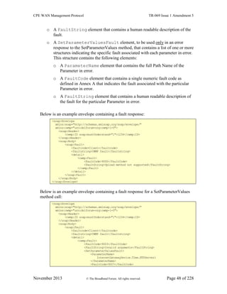 CPE WAN Management Protocol TR-069 Issue 1 Amendment 5
November 2013 © The Broadband Forum. All rights reserved. Page 48 of 228
o A FaultString element that contains a human readable description of the
fault.
o A SetParameterValuesFault element, to be used only in an error
response to the SetParameterValues method, that contains a list of one or more
structures indicating the specific fault associated with each parameter in error.
This structure contains the following elements:
o A ParameterName element that contains the full Path Name of the
Parameter in error.
o A FaultCode element that contains a single numeric fault code as
defined in Annex A that indicates the fault associated with the particular
Parameter in error.
o A FaultString element that contains a human readable description of
the fault for the particular Parameter in error.
Below is an example envelope containing a fault response:
<soap:Envelope
xmlns:soap="http://schemas.xmlsoap.org/soap/envelope/"
xmlns:cwmp="urn:dslforum-org:cwmp-1-0">
<soap:Header>
<cwmp:ID soap:mustUnderstand="1">1234</cwmp:ID>
</soap:Header>
<soap:Body>
<soap:Fault>
<faultcode>Client</faultcode>
<faultstring>CWMP fault</faultstring>
<detail>
<cwmp:Fault>
<FaultCode>9000</FaultCode>
<FaultString>Upload method not supported</FaultString>
</cwmp:Fault>
</detail>
</soap:Fault>
</soap:Body>
</soap:Envelope>
Below is an example envelope containing a fault response for a SetParameterValues
method call:
<soap:Envelope
xmlns:soap="http://schemas.xmlsoap.org/soap/envelope/"
xmlns:cwmp="urn:dslforum-org:cwmp-1-0">
<soap:Header>
<cwmp:ID soap:mustUnderstand="1">1234</cwmp:ID>
</soap:Header>
<soap:Body>
<soap:Fault>
<faultcode>Client</faultcode>
<faultstring>CWMP fault</faultstring>
<detail>
<cwmp:Fault>
<FaultCode>9003</FaultCode>
<FaultString>Invalid arguments</FaultString>
<SetParameterValuesFault>
<ParameterName>
InternetGatewayDevice.Time.NTPServer1
</ParameterName>
<FaultCode>9007</FaultCode>
 