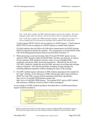 CPE WAN Management Protocol TR-069 Issue 1 Amendment 5
November 2013 © The Broadband Forum. All rights reserved. Page 49 of 228
<FaultString>Invalid IP Address</FaultString>
</SetParameterValuesFault>
<SetParameterValuesFault>
<ParameterName>
InternetGatewayDevice.Time.LocalTimeZoneName
</ParameterName>
<FaultCode>9007</FaultCode>
<FaultString>String too long</FaultString>
</SetParameterValuesFault>
</cwmp:Fault>
</detail>
</soap:Fault>
</soap:Body>
</soap:Envelope>
Note – in the above examples, the XML namespace prefixes used are only examples. The actual
namespace prefix values are arbitrary, and are used only to refer to a namespace declaration.
Note – in the above example, the CWMP namespace identifier “urn:dslforum-org:cwmp-1-0” is
only an example and is not necessarily the namespace that is defined by this specification.
A fault response MUST only be sent in response to a SOAP request. A fault response
MUST NOT be sent in response to a SOAP response or another fault response.
If a fault response does not follow all of the above requirements, the SOAP message
MUST be deemed invalid by the recipient. The consequences of invalid SOAP on the
CPE WAN Management Protocol Session are described in Section 3.7.
 When processing a received envelope, both ACS and CPE MAY ignore: (a) any
unknown XML elements within the SOAP Body6
and their sub elements or content,
(b) any unknown XML attributes and their values, (c) any embedded XML
comments, and (d) any XML processing instructions. Alternatively the ACS and
CPE MAY explicitly validate the received XML and reject an envelope that includes
unknown elements. Note that this precludes extending existing messages by
including additional arguments without changing the name of the message.
 If an RPC method requires references to XML Schema namespaces (for example for
the “type” attribute, or for references to XML Schema data types), these references
MUST be to the 2001 versions of these namespace definitions, specifically,
http://www.w3.org/2001/XMLSchema-instance and
http://www.w3.org/2001/XMLSchema. The recipient MAY reject an RPC method
that references a different version of either of these namespaces.
As an example of an RPC method encoded as described above, a GetParameterNames
request would be encoded as:
<soap-env:Envelope xmlns:soap-enc="http://schemas.xmlsoap.org/soap/encoding/"
xmlns:soap-env="http://schemas.xmlsoap.org/soap/envelope/"
xmlns:xsd="http://www.w3.org/2001/XMLSchema"
xmlns:xsi="http://www.w3.org/2001/XMLSchema-instance"
xmlns:cwmp="urn:dslforum-org:cwmp-1-0">
<soap-env:Header>
<cwmp:ID soap-env:mustUnderstand="1">0</cwmp:ID>
</soap-env:Header>
<soap-env:Body>
<cwmp:GetParameterNames>
6
With the exception that reception of a SOAP request to invoke an unsupported RPC method MUST result in a
SOAP-layer fault response with a fault code indicating “Method not Supported” (fault code 8000 or 9000).
 