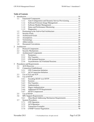 CPE WAN Management Protocol TR-069 Issue 1 Amendment 5
November 2013 © The Broadband Forum. All rights reserved. Page 5 of 228
Table of Contents
1 Introduction ................................................................................................................ 16
1.1 Functional Components ................................................................................. 16
1.1.1 Auto-Configuration and Dynamic Service Provisioning................... 16
1.1.2 Software/Firmware Image Management............................................ 17
1.1.3 Software Module Management.......................................................... 17
1.1.4 Status and Performance Monitoring .................................................. 17
1.1.5 Diagnostics......................................................................................... 17
1.2 Positioning in the End-to-End Architecture................................................... 17
1.3 Security Goals................................................................................................ 18
1.4 Architectural Goals ........................................................................................ 18
1.5 Assumptions................................................................................................... 19
1.6 Terminology................................................................................................... 20
1.7 Abbreviations................................................................................................. 22
1.8 Document Conventions.................................................................................. 24
2 Architecture................................................................................................................ 26
2.1 Protocol Components..................................................................................... 26
2.2 Security Mechanisms..................................................................................... 27
2.3 Architectural Components ............................................................................. 27
2.3.1 Parameters.......................................................................................... 27
2.3.2 File Transfers ..................................................................................... 28
2.3.3 CPE Initiated Sessions ....................................................................... 28
2.3.4 Asynchronous ACS Initiated Sessions............................................... 29
3 Procedures and Requirements .................................................................................... 30
3.1 ACS Discovery .............................................................................................. 30
3.2 Connection Establishment ............................................................................. 33
3.2.1 CPE Connection Initiation ................................................................. 33
3.2.2 ACS Connection Initiation................................................................. 36
3.3 Use of TLS and TCP...................................................................................... 38
3.4 Use of HTTP.................................................................................................. 40
3.4.1 Encoding SOAP over HTTP.............................................................. 40
3.4.2 Sessions.............................................................................................. 41
3.4.3 File Transfers ..................................................................................... 43
3.4.4 Authentication.................................................................................... 43
3.4.5 Digest Authentication ........................................................................ 44
3.4.6 Additional HTTP Requirements ........................................................ 45
3.4.7 HTTP Compression ........................................................................... 45
3.5 Use of SOAP.................................................................................................. 46
3.6 RPC Support Requirements ........................................................................... 52
3.6.1 Alias-Based Addressing Mechanism Requirements.......................... 53
3.7 Session Procedures......................................................................................... 56
3.7.1 CPE Operation ................................................................................... 56
3.7.2 ACS Operation................................................................................... 66
3.7.3 Transaction Examples........................................................................ 69
3.7.4 CWMP Version Negotiation.............................................................. 70
 