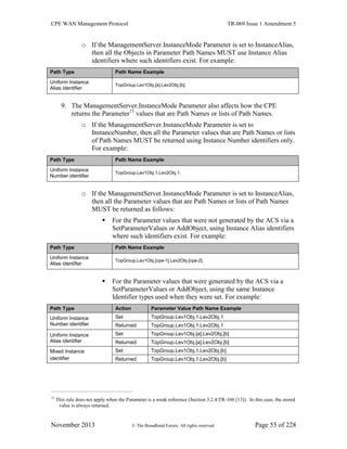 CPE WAN Management Protocol TR-069 Issue 1 Amendment 5
November 2013 © The Broadband Forum. All rights reserved. Page 55 of 228
o If the ManagementServer.InstanceMode Parameter is set to InstanceAlias,
then all the Objects in Parameter Path Names MUST use Instance Alias
identifiers where such identifiers exist. For example:
Path Type Path Name Example
Uniform Instance
Alias identifier
TopGroup.Lev1Obj.[a].Lev2Obj.[b].
9. The ManagementServer.InstanceMode Parameter also affects how the CPE
returns the Parameter15
values that are Path Names or lists of Path Names.
o If the ManagementServer.InstanceMode Parameter is set to
InstanceNumber, then all the Parameter values that are Path Names or lists
of Path Names MUST be returned using Instance Number identifiers only.
For example:
Path Type Path Name Example
Uniform Instance
Number identifier
TopGroup.Lev1Obj.1.Lev2Obj.1.
o If the ManagementServer.InstanceMode Parameter is set to InstanceAlias,
then all the Parameter values that are Path Names or lists of Path Names
MUST be returned as follows:
 For the Parameter values that were not generated by the ACS via a
SetParameterValues or AddObject, using Instance Alias identifiers
where such identifiers exist. For example:
Path Type Path Name Example
Uniform Instance
Alias identifier
TopGroup.Lev1Obj.[cpe-1].Lev2Obj.[cpe-2].
 For the Parameter values that were generated by the ACS via a
SetParameterValues or AddObject, using the same Instance
Identifier types used when they were set. For example:
Path Type Action Parameter Value Path Name Example
Uniform Instance
Number identifier
Set TopGroup.Lev1Obj.1.Lev2Obj.1
Returned TopGroup.Lev1Obj.1.Lev2Obj.1
Uniform Instance
Alias identifier
Set TopGroup.Lev1Obj.[a].Lev2Obj.[b]
Returned TopGroup.Lev1Obj.[a].Lev2Obj.[b]
Mixed Instance
identifier
Set TopGroup.Lev1Obj.1.Lev2Obj.[b]
Returned TopGroup.Lev1Obj.1.Lev2Obj.[b]
15
This rule does not apply when the Parameter is a weak reference (Section 3.2.4/TR-106 [13]). In this case, the stored
value is always returned.
 