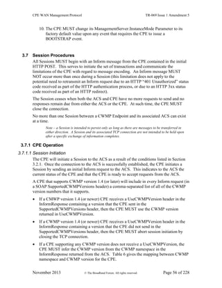 CPE WAN Management Protocol TR-069 Issue 1 Amendment 5
November 2013 © The Broadband Forum. All rights reserved. Page 56 of 228
10. The CPE MUST change its ManagementServer.InstanceMode Parameter to its
factory default value upon any event that requires the CPE to issue a
BOOTSTRAP event.
3.7 Session Procedures
All Sessions MUST begin with an Inform message from the CPE contained in the initial
HTTP POST. This serves to initiate the set of transactions and communicate the
limitations of the CPE with regard to message encoding. An Inform message MUST
NOT occur more than once during a Session (this limitation does not apply to the
potential need to retransmit an Inform request due to an HTTP “401 Unauthorized” status
code received as part of the HTTP authentication process, or due to an HTTP 3xx status
code received as part of an HTTP redirect).
The Session ceases when both the ACS and CPE have no more requests to send and no
responses remain due from either the ACS or the CPE. At such time, the CPE MUST
close the connection.
No more than one Session between a CWMP Endpoint and its associated ACS can exist
at a time.
Note – a Session is intended to persist only as long as there are messages to be transferred in
either direction. A Session and its associated TCP connection are not intended to be held open
after a specific exchange of information completes.
3.7.1 CPE Operation
3.7.1.1 Session Initiation
The CPE will initiate a Session to the ACS as a result of the conditions listed in Section
3.2.1. Once the connection to the ACS is successfully established, the CPE initiates a
Session by sending an initial Inform request to the ACS. This indicates to the ACS the
current status of the CPE and that the CPE is ready to accept requests from the ACS.
A CPE that supports CWMP version 1.4 (or later) will include in every Inform request (in
a SOAP SupportedCWMPVersions header) a comma-separated list of all of the CWMP
version numbers that it supports.
 If a CMWP version 1.4 (or newer) CPE receives a UseCWMPVersion header in the
InformResponse containing a version that the CPE sent in the
SupportedCWMPVersions header, then the CPE MUST use the CWMP version
returned in UseCWMPVersion.
 If a CWMP version 1.4 (or newer) CPE receives a UseCWMPVersion header in the
InformResponse containing a version that the CPE did not send in the
SupportedCWMPVersions header, then the CPE MUST abort session initiation by
closing the TCP connection.
 If a CPE supporting any CWMP version does not receive a UseCWMPVersion, the
CPE MUST infer the CWMP version from the CWMP namespace in the
InformResponse returned from the ACS. Table 6 gives the mapping between CWMP
namespace and CWMP version for the CPE.
 