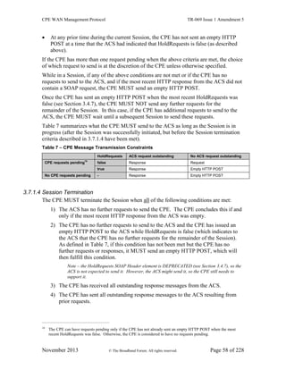 CPE WAN Management Protocol TR-069 Issue 1 Amendment 5
November 2013 © The Broadband Forum. All rights reserved. Page 58 of 228
 At any prior time during the current Session, the CPE has not sent an empty HTTP
POST at a time that the ACS had indicated that HoldRequests is false (as described
above).
If the CPE has more than one request pending when the above criteria are met, the choice
of which request to send is at the discretion of the CPE unless otherwise specified.
While in a Session, if any of the above conditions are not met or if the CPE has no
requests to send to the ACS, and if the most recent HTTP response from the ACS did not
contain a SOAP request, the CPE MUST send an empty HTTP POST.
Once the CPE has sent an empty HTTP POST when the most recent HoldRequests was
false (see Section 3.4.7), the CPE MUST NOT send any further requests for the
remainder of the Session. In this case, if the CPE has additional requests to send to the
ACS, the CPE MUST wait until a subsequent Session to send these requests.
Table 7 summarizes what the CPE MUST send to the ACS as long as the Session is in
progress (after the Session was successfully initiated, but before the Session termination
criteria described in 3.7.1.4 have been met).
Table 7 – CPE Message Transmission Constraints
HoldRequests ACS request outstanding No ACS request outstanding
CPE requests pending16
false Response Request
true Response Empty HTTP POST
No CPE requests pending - Response Empty HTTP POST
3.7.1.4 Session Termination
The CPE MUST terminate the Session when all of the following conditions are met:
1) The ACS has no further requests to send the CPE. The CPE concludes this if and
only if the most recent HTTP response from the ACS was empty.
2) The CPE has no further requests to send to the ACS and the CPE has issued an
empty HTTP POST to the ACS while HoldRequests is false (which indicates to
the ACS that the CPE has no further requests for the remainder of the Session).
As defined in Table 7, if this condition has not been met but the CPE has no
further requests or responses, it MUST send an empty HTTP POST, which will
then fulfill this condition.
Note – the HoldRequests SOAP Header element is DEPRECATED (see Section 3.4.7), so the
ACS is not expected to send it. However, the ACS might send it, so the CPE still needs to
support it.
3) The CPE has received all outstanding response messages from the ACS.
4) The CPE has sent all outstanding response messages to the ACS resulting from
prior requests.
16
The CPE can have requests pending only if the CPE has not already sent an empty HTTP POST when the most
recent HoldRequests was false. Otherwise, the CPE is considered to have no requests pending.
 