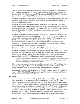 CPE WAN Management Protocol TR-069 Issue 1 Amendment 5
November 2013 © The Broadband Forum. All rights reserved. Page 59 of 228
The CPE MUST also consider a Session unsuccessfully terminated if it has received no
HTTP response from an ACS for a locally determined time period of not less than 30
seconds. If the CPE fails to receive an HTTP response, the CPE MUST NOT attempt to
retransmit the corresponding HTTP request as part of the same Session.
If the CPE receives a SOAP-layer fault in response to an Inform request with a fault code
other than “Retry request” (fault code 8005), the CPE MUST consider the Session to
have terminated unsuccessfully.
If the CPE receives an HTTP response from the ACS for which the XML is not well-
formed, for which the SOAP structure is deemed invalid, that contains a SOAP fault that
is not in the form specified in Section 3.4.7, or for which the CPE deems that the protocol
has been violated, the CPE MUST consider the Session to have terminated
unsuccessfully.
If the CPE receives an HTTP response from the ACS with a fault status code (a 4xx or
5xx status code) that is not otherwise handled by the CPE, the CPE MUST consider the
Session to have terminated unsuccessfully. Note that while the CPE would accept an
HTTP response with a “401 Unauthorized” status code as part of the normal
authentication process, when the CPE subsequently attempts to authenticate, if the
resulting HTTP response contains a “401 Unauthorized” status code, the CPE MUST
consider the Session to have terminated unsuccessfully.
If the above conditions are not met, the CPE MUST continue the Session.
If the CPE receives a SOAP-layer fault response as defined in Section 3.4.7 with a fault
code other than “Retry request” (fault code 8005) in response to any method other than
Inform, the CPE MUST continue with the remainder of the Session. That is, a fault
response of this type MUST NOT cause the Session to unsuccessfully terminate.
Note – in a fault condition, it is entirely at the discretion of the ACS whether its fault response is a
SOAP-layer fault, which would cause the Session to continue, or an HTTP-layer fault, which
would cause the Session to terminate unsuccessfully.
If one or more messages exchanged during a Session results in the CPE needing to reboot
to complete the requested operation, the CPE MUST wait until after the Session has
cleanly terminated based on the above criteria before performing the reboot.
If the Session terminates unexpectedly, the CPE MUST retry the Session as specified in
Section 3.2.1.1. The CPE MAY place locally specified limits on the number of times it
attempts to reestablish a Session in this case.
3.7.1.5 Events
An event is an indication that something of interest has happened that requires the CPE to
notify the ACS via an Inform request defined in Section A.3.3.1. The CPE MUST
attempt to deliver every event at least once. If the CPE is not currently in a Session with
the ACS, it MUST attempt to deliver events immediately; otherwise, it MUST attempt to
deliver them after the current Session terminates. The CPE MUST receive confirmation
from the ACS for it to consider an event successfully delivered. Once the CPE has
delivered an event successfully, the CPE MUST NOT send the same event again. On the
other hand, the ACS MUST be prepared to receive the same event more than once
because the ACS might have sent a response the CPE never receives. Many types of
 