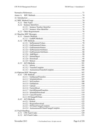 CPE WAN Management Protocol TR-069 Issue 1 Amendment 5
November 2013 © The Broadband Forum. All rights reserved. Page 6 of 228
Normative References....................................................................................................... 71
Annex A. RPC Methods................................................................................................ 74
A.1 Introduction ................................................................................................................ 74
A.2 RPC Method Usage.................................................................................................... 74
A.2.1 Data Types ..................................................................................................... 74
A.2.2 Instance Identifiers......................................................................................... 75
A.2.2.1 Instance Number Identifier ................................................................ 75
A.2.2.2 Instance Alias Identifier..................................................................... 76
A.2.3 Other Requirements ....................................................................................... 76
A.3 Baseline RPC Messages............................................................................................. 77
A.3.1 Generic Methods............................................................................................ 77
A.3.1.1 GetRPCMethods ................................................................................ 77
A.3.2 CPE Methods ................................................................................................. 78
A.3.2.1 SetParameterValues ........................................................................... 78
A.3.2.2 GetParameterValues........................................................................... 81
A.3.2.3 GetParameterNames........................................................................... 82
A.3.2.4 SetParameterAttributes ...................................................................... 84
A.3.2.5 GetParameterAttributes...................................................................... 88
A.3.2.6 AddObject.......................................................................................... 90
A.3.2.7 DeleteObject ...................................................................................... 93
A.3.2.8 Download........................................................................................... 95
A.3.2.9 Reboot.............................................................................................. 100
A.3.3 ACS Methods............................................................................................... 101
A.3.3.1 Inform .............................................................................................. 101
A.3.3.2 TransferComplete ............................................................................ 104
A.3.3.3 AutonomousTransferComplete........................................................ 105
A.4 Optional RPC Messages........................................................................................... 107
A.4.1 CPE Methods ............................................................................................... 107
A.4.1.1 GetQueuedTransfers ........................................................................ 107
A.4.1.2 ScheduleInform................................................................................ 107
A.4.1.3 SetVouchers ..................................................................................... 108
A.4.1.4 GetOptions ....................................................................................... 108
A.4.1.5 Upload.............................................................................................. 110
A.4.1.6 FactoryReset .................................................................................... 112
A.4.1.7 GetAllQueuedTransfers ................................................................... 112
A.4.1.8 ScheduleDownload .......................................................................... 114
A.4.1.9 CancelTransfer................................................................................. 118
A.4.1.10ChangeDUState................................................................................ 118
A.4.2 ACS Methods............................................................................................... 122
A.4.2.1 Kicked.............................................................................................. 122
A.4.2.2 RequestDownload............................................................................ 122
A.4.2.3 DUStateChangeComplete................................................................ 123
A.4.2.4 AutonomousDUStateChangeComplete ........................................... 126
A.5 Fault Handling.......................................................................................................... 129
A.5.1 CPE Fault Codes.......................................................................................... 129
A.5.2 ACS Fault Codes.......................................................................................... 131
 