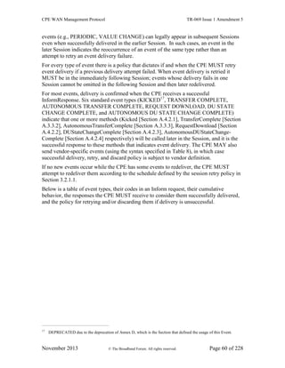 CPE WAN Management Protocol TR-069 Issue 1 Amendment 5
November 2013 © The Broadband Forum. All rights reserved. Page 60 of 228
events (e.g., PERIODIC, VALUE CHANGE) can legally appear in subsequent Sessions
even when successfully delivered in the earlier Session. In such cases, an event in the
later Session indicates the reoccurrence of an event of the same type rather than an
attempt to retry an event delivery failure.
For every type of event there is a policy that dictates if and when the CPE MUST retry
event delivery if a previous delivery attempt failed. When event delivery is retried it
MUST be in the immediately following Session; events whose delivery fails in one
Session cannot be omitted in the following Session and then later redelivered.
For most events, delivery is confirmed when the CPE receives a successful
InformResponse. Six standard event types (KICKED17
, TRANSFER COMPLETE,
AUTONOMOUS TRANSFER COMPLETE, REQUEST DOWNLOAD, DU STATE
CHANGE COMPLETE, and AUTONOMOUS DU STATE CHANGE COMPLETE)
indicate that one or more methods (Kicked [Section A.4.2.1], TransferComplete [Section
A.3.3.2], AutonomousTransferComplete [Section A.3.3.3], RequestDownload [Section
A.4.2.2], DUStateChangeComplete [Section A.4.2.3], AutonomousDUStateChange-
Complete [Section A.4.2.4] respectively) will be called later in the Session, and it is the
successful response to these methods that indicates event delivery. The CPE MAY also
send vendor-specific events (using the syntax specified in Table 8), in which case
successful delivery, retry, and discard policy is subject to vendor definition.
If no new events occur while the CPE has some events to redeliver, the CPE MUST
attempt to redeliver them according to the schedule defined by the session retry policy in
Section 3.2.1.1.
Below is a table of event types, their codes in an Inform request, their cumulative
behavior, the responses the CPE MUST receive to consider them successfully delivered,
and the policy for retrying and/or discarding them if delivery is unsuccessful.
17
DEPRECATED due to the deprecation of Annex D, which is the Section that defined the usage of this Event.
 