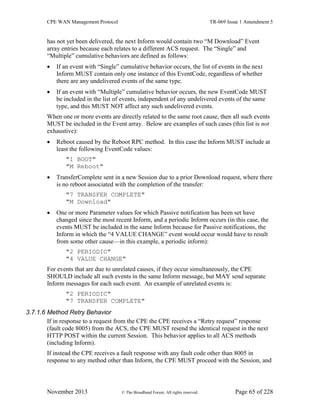 CPE WAN Management Protocol TR-069 Issue 1 Amendment 5
November 2013 © The Broadband Forum. All rights reserved. Page 65 of 228
has not yet been delivered, the next Inform would contain two “M Download” Event
array entries because each relates to a different ACS request. The “Single” and
“Multiple” cumulative behaviors are defined as follows:
 If an event with “Single” cumulative behavior occurs, the list of events in the next
Inform MUST contain only one instance of this EventCode, regardless of whether
there are any undelivered events of the same type.
 If an event with “Multiple” cumulative behavior occurs, the new EventCode MUST
be included in the list of events, independent of any undelivered events of the same
type, and this MUST NOT affect any such undelivered events.
When one or more events are directly related to the same root cause, then all such events
MUST be included in the Event array. Below are examples of such cases (this list is not
exhaustive):
 Reboot caused by the Reboot RPC method. In this case the Inform MUST include at
least the following EventCode values:
"1 BOOT"
"M Reboot"
 TransferComplete sent in a new Session due to a prior Download request, where there
is no reboot associated with the completion of the transfer:
"7 TRANSFER COMPLETE"
"M Download"
 One or more Parameter values for which Passive notification has been set have
changed since the most recent Inform, and a periodic Inform occurs (in this case, the
events MUST be included in the same Inform because for Passive notifications, the
Inform in which the “4 VALUE CHANGE” event would occur would have to result
from some other cause—in this example, a periodic inform):
"2 PERIODIC"
"4 VALUE CHANGE"
For events that are due to unrelated causes, if they occur simultaneously, the CPE
SHOULD include all such events in the same Inform message, but MAY send separate
Inform messages for each such event. An example of unrelated events is:
"2 PERIODIC"
"7 TRANSFER COMPLETE"
3.7.1.6 Method Retry Behavior
If in response to a request from the CPE the CPE receives a “Retry request” response
(fault code 8005) from the ACS, the CPE MUST resend the identical request in the next
HTTP POST within the current Session. This behavior applies to all ACS methods
(including Inform).
If instead the CPE receives a fault response with any fault code other than 8005 in
response to any method other than Inform, the CPE MUST proceed with the Session, and
 