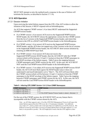 CPE WAN Management Protocol TR-069 Issue 1 Amendment 5
November 2013 © The Broadband Forum. All rights reserved. Page 66 of 228
MUST NOT attempt to retry the method (such a response in the case of Inform will
terminate the Session, as described in Section 3.7.1.4).
3.7.2 ACS Operation
3.7.2.1 Session Initiation
Upon receiving the initial Inform request from the CPE, if the ACS wishes to allow the
initiation of the Session, it MUST respond with an InformResponse.
An ACS that supports CWMP version 1.4 (or later) MUST understand the Supported-
CWMPVersions header.
 If a CWMP version 1.4 (or newer) ACS receives the SupportedCWMPVersions
SOAP header, the ACS MUST choose the appropriate version for this CWMP session
from the list of versions in the SupportedCWMPVersions header, and return that
version to the CPE in a SOAP UseCWMPVersion header in the InformResponse.
 If a CWMP version 1.4 (or newer) ACS receives the SupportedCWMPVersions
SOAP header, and the ACS does not support any of the versions in the list of versions
in the SupportedCWMPVersions header, the ACS MUST abort session initiation by
returning an 8006 SOAP-layer fault.
 If a CWMP version 1.4 (or newer) ACS does not receive the
SupportedCWMPVersions SOAP header, then the ACS MUST infer the CWMP
version (which will be between 1.0 and 1.3 inclusive) from the CWMP namespace in
the SOAP envelope of the Inform request. Table 9 gives the mapping between
CWMP namespace and CWMP version for the ACS. In this case, the ACS MUST
NOT send the UseCWMPVersion SOAP header in the InformResponse.
 If a CWMP version 1.3 (or older) ACS receives the SupportedCWMPVersions SOAP
header, the ACS will most likely ignore the SOAP header (since it does not
understand it and mustUnderstand is set to “false”). The ACS will most likely infer
the CWMP version (which will be between 1.0 and 1.3 inclusive) from the CWMP
namespace in the SOAP envelope of the Inform request. Table 9 gives the mapping
between CWMP namespace and CWMP version for the ACS. In this case, the ACS
will not send the UseCWMPVersion SOAP header in the InformResponse.
Table 9 – Inferring CPE CWMP Version 1.0-1.3 from CWMP Namespace
CWMP Namespace CWMP Version
urn:dslforum-org:cwmp-1-0 1.0
urn:dslforum-org:cwmp-1-1 1.1
urn:dslforum-org:cwmp-1-2 1.2 if the SOAP SessionTimeout header is absent, otherwise 1.3
For the rest of the CWMP session, the ACS MUST NOT use any feature that is
incompatible with the CWMP version chosen by the ACS.
Note – an ACS that supports only v1.0 of the CPE WAN Management Protocol will expect the
initial Inform request from the CPE to use the v1.0 namespace identifier “urn:dslforum-
org:cwmp-1-0”, and to contain only event types that were defined in v1.0 of the protocol. The
behavior of such an ACS when it receives an initial Inform from a CPE that supports v1.1 (or
later) is not possible to predict. The ACS might fail to notice that the CPE supports a later
 