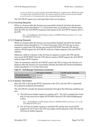 CPE WAN Management Protocol TR-069 Issue 1 Amendment 5
November 2013 © The Broadband Forum. All rights reserved. Page 67 of 228
version, in which case it will respond with an InformResponse; it might return a SOAP-layer fault;
or it might return an HTTP-layer fault. If it returns a fault, the CPE will need to decide whether
or not to revert to v1.0 of the protocol when retrying the failed Session.
The ACS MUST ignore any event types that it does not recognize.
3.7.2.2 Incoming Requests
While in a Session (after the Session was successfully initiated, but before the Session
termination criteria described in 3.7.2.4 have been met), on reception of a SOAP request
from the CPE, the ACS MUST respond to that request in the next HTTP response sent to
the CPE.
Note – the HoldRequests SOAP Header element is DEPRECATED (see Section 3.4.7), so the
ACS SHOULD NOT send it.
3.7.2.3 Outgoing Requests
While in a Session (after the Session was successfully initiated, but before the Session
termination criteria described in 3.7.2.4 have been met), if the ACS has one or more
requests to send to the CPE and the most recent HTTP POST from the CPE did not
contain a SOAP request, the ACS MUST send one of these requests in the next HTTP
response.
Otherwise, while in a Session, if the ACS has no requests to send to the CPE and the
most recent HTTP POST from the CPE did not contain a SOAP request, the ACS MUST
send an empty HTTP response.
Table 10 summarizes what the ACS MUST send to the CPE as long as the Session is in
progress (after the Session was successfully initiated, but before the Session termination
criteria described in 3.7.2.4 have been met).
Table 10 – ACS Message Transmission Constraints
CPE request outstanding No CPE request outstanding
ACS requests pending Response Request
No ACS requests pending Response Empty HTTP response
3.7.2.4 Session Termination
Since the CPE is driving the HTTP connection to the ACS, only the CPE is responsible
for connection initiation and teardown.
The ACS MUST consider the Session terminated when all of the following conditions are
met:
1) The CPE has no further requests to send the ACS. The ACS concludes this if and
only if it has received an empty HTTP POST from the CPE while HoldRequests
is false.
Note – the HoldRequests SOAP Header element is DEPRECATED (see Section 3.4.7), so the
ACS SHOULD NOT send it.
2) The ACS has no further requests to send the CPE and the most recent HTTP
response the ACS sent to the CPE was empty (which indicates to the CPE that the
ACS has no further requests).
 