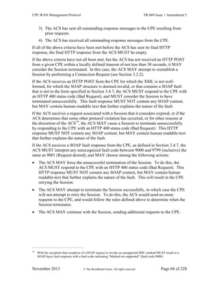CPE WAN Management Protocol TR-069 Issue 1 Amendment 5
November 2013 © The Broadband Forum. All rights reserved. Page 68 of 228
3) The ACS has sent all outstanding response messages to the CPE resulting from
prior requests.
4) The ACS has received all outstanding response messages from the CPE.
If all of the above criteria have been met before the ACS has sent its final HTTP
response, the final HTTP response from the ACS MUST be empty.
If the above criteria have not all been met, but the ACS has not received an HTTP POST
from a given CPE within a locally defined timeout of not less than 30 seconds, it MAY
consider the Session terminated. In this case, the ACS MAY attempt to reestablish a
Session by performing a Connection Request (see Section 3.2.2).
If the ACS receives an HTTP POST from the CPE for which the XML is not well-
formed, for which the SOAP structure is deemed invalid, or that contains a SOAP fault
that is not in the form specified in Section 3.4.7, the ACS MUST respond to the CPE with
an HTTP 400 status code (Bad Request), and MUST consider the Session to have
terminated unsuccessfully. This fault response MUST NOT contain any SOAP content,
but MAY contain human-readable text that further explains the nature of the fault.
If the ACS receives a request associated with a Session that it considers expired, or if the
ACS determines that some other protocol violation has occurred, or for other reasons at
the discretion of the ACS19
, the ACS MAY cause a Session to terminate unsuccessfully
by responding to the CPE with an HTTP 400 status code (Bad Request). This HTTP
response MUST NOT contain any SOAP content, but MAY contain human readable-text
that further explains the nature of the fault.
If the ACS receives a SOAP fault response from the CPE, as defined in Section 3.4.7, the
ACS MUST interpret any unrecognized fault code between 9000 and 9799 (inclusive) the
same as 9001 (Request denied), and MAY choose among the following actions:
 The ACS MAY force the unsuccessful termination of the Session. To do this, the
ACS MUST respond to the CPE with an HTTP 400 status code (Bad Request). This
HTTP response MUST NOT contain any SOAP content, but MAY contain human
readable-text that further explains the nature of the fault. This will result in the CPE
retrying the Session.
 The ACS MAY attempt to terminate the Session successfully, in which case the CPE
will not attempt to retry the Session. To do this, the ACS would send no more
requests to the CPE, and would follow the rules defined above to determine when the
Session terminates.
 The ACS MAY continue with the Session, sending additional requests to the CPE.
19
With the exception that reception of a SOAP request to invoke an unsupported RPC method MUST result in a
SOAP-layer fault response with a fault code indicating “Method not supported” (fault code 8000).
 