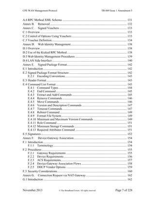CPE WAN Management Protocol TR-069 Issue 1 Amendment 5
November 2013 © The Broadband Forum. All rights reserved. Page 7 of 228
A.6 RPC Method XML Schema ..................................................................................... 131
Annex B. Removed ..................................................................................................... 132
Annex C. Signed Vouchers ......................................................................................... 133
C.1 Overview .................................................................................................................. 133
C.2 Control of Options Using Vouchers......................................................................... 133
C.3 Voucher Definition................................................................................................... 134
Annex D. Web Identity Management.......................................................................... 138
D.1 Overview .................................................................................................................. 138
D.2 Use of the Kicked RPC Method............................................................................... 138
D.3 Web Identity Management Procedures .................................................................... 139
D.4 LAN Side Interface .................................................................................................. 140
Annex E. Signed Package Format............................................................................... 142
E.1 Introduction .............................................................................................................. 142
E.2 Signed Package Format Structure ............................................................................ 142
E.2.1 Encoding Conventions................................................................................. 143
E.3 Header Format.......................................................................................................... 143
E.4 Command List Format ............................................................................................. 143
E.4.1 Command Types .......................................................................................... 144
E.4.2 End Command ............................................................................................. 145
E.4.3 Extract and Add Commands ........................................................................ 145
E.4.4 Remove Commands..................................................................................... 146
E.4.5 Move Commands......................................................................................... 146
E.4.6 Version and Description Commands ........................................................... 147
E.4.7 Timeout Commands..................................................................................... 147
E.4.8 Reboot Command ........................................................................................ 149
E.4.9 Format File System...................................................................................... 149
E.4.10 Minimum and Maximum Version Commands ............................................ 149
E.4.11 Role Command ............................................................................................ 151
E.4.12 Minimum Storage Commands ..................................................................... 151
E.4.13 Required Attributes Command .................................................................... 151
E.5 Signatures................................................................................................................. 152
Annex F. Device-Gateway Association...................................................................... 154
F.1 Introduction .............................................................................................................. 154
F.1.1 Terminology................................................................................................. 154
F.2 Procedures ................................................................................................................ 155
F.2.1 Gateway Requirements ................................................................................ 155
F.2.2 Device Requirements................................................................................... 156
F.2.3 ACS Requirements....................................................................................... 157
F.2.4 Device-Gateway Association Flows............................................................ 158
F.2.5 DHCP Vendor Options ................................................................................ 159
F.3 Security Considerations............................................................................................ 160
Annex G. Connection Request via NAT Gateway...................................................... 162
G.1 Introduction .............................................................................................................. 162
 