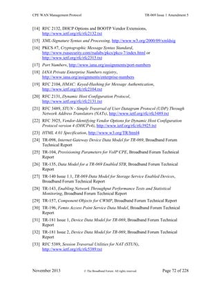 CPE WAN Management Protocol TR-069 Issue 1 Amendment 5
November 2013 © The Broadband Forum. All rights reserved. Page 72 of 228
[14] RFC 2132, DHCP Options and BOOTP Vendor Extensions,
http://www.ietf.org/rfc/rfc2132.txt
[15] XML-Signature Syntax and Processing, http://www.w3.org/2000/09/xmldsig
[16] PKCS #7, Cryptographic Message Syntax Standard,
http://www.rsasecurity.com/rsalabs/pkcs/pkcs-7/index.html or
http://www.ietf.org/rfc/rfc2315.txt
[17] Port Numbers, http://www.iana.org/assignments/port-numbers
[18] IANA Private Enterprise Numbers registry,
http://www.iana.org/assignments/enterprise-numbers
[19] RFC 2104, HMAC: Keyed-Hashing for Message Authentication,
http://www.ietf.org/rfc/rfc2104.txt
[20] RFC 2131, Dynamic Host Configuration Protocol,
http://www.ietf.org/rfc/rfc2131.txt
[21] RFC 3489, STUN - Simple Traversal of User Datagram Protocol (UDP) Through
Network Address Translators (NATs), http://www.ietf.org/rfc/rfc3489.txt
[22] RFC 3925, Vendor-Identifying Vendor Options for Dynamic Host Configuration
Protocol version 4 (DHCPv4), http://www.ietf.org/rfc/rfc3925.txt
[23] HTML 4.01 Specification, http://www.w3.org/TR/html4
[24] TR-098, Internet Gateway Device Data Model for TR-069, Broadband Forum
Technical Report
[25] TR-104, Provisioning Parameters for VoIP CPE, Broadband Forum Technical
Report
[26] TR-135, Data Model for a TR-069 Enabled STB, Broadband Forum Technical
Report
[27] TR-140 Issue 1.1, TR-069 Data Model for Storage Service Enabled Devices,
Broadband Forum Technical Report
[28] TR-143, Enabling Network Throughput Performance Tests and Statistical
Monitoring, Broadband Forum Technical Report
[29] TR-157, Component Objects for CWMP, Broadband Forum Technical Report
[30] TR-196, Femto Access Point Service Data Model, Broadband Forum Technical
Report
[31] TR-181 Issue 1, Device Data Model for TR-069, Broadband Forum Technical
Report
[32] TR-181 Issue 2, Device Data Model for TR-069, Broadband Forum Technical
Report
[33] RFC 5389, Session Traversal Utilities for NAT (STUN),
http://www.ietf.org/rfc/rfc5389.txt
 