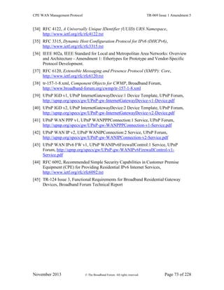 CPE WAN Management Protocol TR-069 Issue 1 Amendment 5
November 2013 © The Broadband Forum. All rights reserved. Page 73 of 228
[34] RFC 4122, A Universally Unique IDentifier (UUID) URN Namespace,
http://www.ietf.org/rfc/rfc4122.txt
[35] RFC 3315, Dynamic Host Configuration Protocol for IPv6 (DHCPv6),
http://www.ietf.org/rfc/rfc3315.txt
[36] IEEE 802a, IEEE Standard for Local and Metropolitan Area Networks: Overview
and Architecture - Amendment 1: Ethertypes for Prototype and Vendor-Specific
Protocol Development.
[37] RFC 6120, Extensible Messaging and Presence Protocol (XMPP): Core,
http://www.ietf.org/rfc/rfc6120.txt
[38] tr-157-1-8.xml, Component Objects for CWMP, Broadband Forum,
http://www.broadband-forum.org/cwmp/tr-157-1-8.xml
[39] UPnP IGD v1, UPnP InternetGatewayDevice:1 Device Template, UPnP Forum,
http://upnp.org/specs/gw/UPnP-gw-InternetGatewayDevice-v1-Device.pdf
[40] UPnP IGD v2, UPnP InternetGatewayDevice:2 Device Template, UPnP Forum,
http://upnp.org/specs/gw/UPnP-gw-InternetGatewayDevice-v2-Device.pdf
[41] UPnP WAN PPP v1, UPnP WANPPPConnection:1 Service, UPnP Forum,
http://upnp.org/specs/gw/UPnP-gw-WANPPPConnection-v1-Service.pdf
[42] UPnP WAN IP v2, UPnP WANIPConnection:2 Service, UPnP Forum,
http://upnp.org/specs/gw/UPnP-gw-WANIPConnection-v2-Service.pdf
[43] UPnP WAN IPv6 FW v1, UPnP WANIPv6FirewallControl:1 Service, UPnP
Forum, http://upnp.org/specs/gw/UPnP-gw-WANIPv6FirewallControl-v1-
Service.pdf
[44] RFC 6092, Recommended Simple Security Capabilities in Customer Premise
Equipment (CPE) for Providing Residential IPv6 Internet Services,
http://www.ietf.org/rfc/rfc6092.txt
[45] TR-124 Issue 3, Functional Requirements for Broadband Residential Gateway
Devices, Broadband Forum Technical Report
 