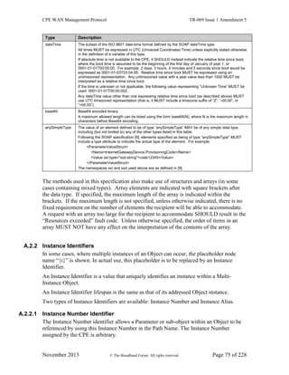 CPE WAN Management Protocol TR-069 Issue 1 Amendment 5
November 2013 © The Broadband Forum. All rights reserved. Page 75 of 228
Type Description
dateTime The subset of the ISO 8601 date-time format defined by the SOAP dateTime type.
All times MUST be expressed in UTC (Universal Coordinated Time) unless explicitly stated otherwise
in the definition of a variable of this type.
If absolute time is not available to the CPE, it SHOULD instead indicate the relative time since boot,
where the boot time is assumed to be the beginning of the first day of January of year 1, or
0001-01-01T00:00:00. For example, 2 days, 3 hours, 4 minutes and 5 seconds since boot would be
expressed as 0001-01-03T03:04:05. Relative time since boot MUST be expressed using an
untimezoned representation. Any untimezoned value with a year value less than 1000 MUST be
interpreted as a relative time since boot.
If the time is unknown or not applicable, the following value representing “Unknown Time” MUST be
used: 0001-01-01T00:00:00Z.
Any dateTime value other than one expressing relative time since boot (as described above) MUST
use UTC timezoned representation (that is, it MUST include a timezone suffix of “Z”, “-00:00”, or
“+00:00”).
base64 Base64 encoded binary.
A maximum allowed length can be listed using the form base64(N), where N is the maximum length in
characters before Base64 encoding.
anySimpleType The value of an element defined to be of type “anySimpleType” MAY be of any simple data type,
including (but not limited to) any of the other types listed in this table.
Following the SOAP specification [9], elements specified as being of type “anySimpleType” MUST
include a type attribute to indicate the actual type of the element. For example:
<ParameterValueStruct>
<Name>InternetGatewayDevice.ProvisioningCode</Name>
<Value xsi:type="xsd:string">code12345</Value>
</ParameterValueStruct>
The namespaces xsi and xsd used above are as defined in [9].
The methods used in this specification also make use of structures and arrays (in some
cases containing mixed types). Array elements are indicated with square brackets after
the data type. If specified, the maximum length of the array is indicated within the
brackets. If the maximum length is not specified, unless otherwise indicated, there is no
fixed requirement on the number of elements the recipient will be able to accommodate.
A request with an array too large for the recipient to accommodate SHOULD result in the
“Resources exceeded” fault code. Unless otherwise specified, the order of items in an
array MUST NOT have any effect on the interpretation of the contents of the array.
A.2.2 Instance Identifiers
In some cases, where multiple instances of an Object can occur, the placeholder node
name “{i}” is shown. In actual use, this placeholder is to be replaced by an Instance
Identifier.
An Instance Identifier is a value that uniquely identifies an instance within a Multi-
Instance Object.
An Instance Identifier lifespan is the same as that of its addressed Object instance.
Two types of Instance Identifiers are available: Instance Number and Instance Alias.
A.2.2.1 Instance Number Identifier
The Instance Number identifier allows a Parameter or sub-object within an Object to be
referenced by using this Instance Number in the Path Name. The Instance Number
assigned by the CPE is arbitrary.
 