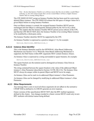 CPE WAN Management Protocol TR-069 Issue 1 Amendment 5
November 2013 © The Broadband Forum. All rights reserved. Page 76 of 228
Note – the fact that Instance Numbers are arbitrary means that they do not define a useful Object
ordering, e.g. the ACS cannot assume that a newly-created Object will have a higher Instance
Number than its existing sibling Objects.
The CPE SHOULD NOT assign an Instance Number that has been used for a previously
deleted Object instance. The CPE SHOULD exhaust the full space of integer values for a
given Object before re-using Instance Numbers.
Once an Object instance is created, the assigned Instance Numbers MUST persist
unchanged until the Object is subsequently deleted (either by the ACS or by a third
party). This implies that the Instance Number MUST persist across reboots of the CPE,
and that the CPE MUST NOT allow the Instance Number of an existing Object instance
to be modified by a third-party entity.
The Instance Number identifier MUST be supported by the CPE.
An Instance Number is expressed as a positive integer (>=1), for example:
Device.Services.ABCService.1
A.2.2.2 Instance Alias Identifier
This is the Instance Identifier used by the OPTIONAL Alias-Based Addressing
Mechanism (see Section 3.6.1). When the Alias-Based Addressing Mechanism is
supported, the Path Names within RPC arguments MAY contain Instance Aliases.
An Instance Alias is expressed as a string surrounded in square brackets, for example:
Device.Services.ABCService.[a]
The square brackets are the notation used to distinguish an Instance Alias from an
Instance Number.
The string contained between the square brackets is the value of the addressed Object
instance’s Alias Parameter (described in Section 3.8/TR-106 [13]). The Instance Alias
MUST always be unique within its parent Object and MUST never be empty.
An Instance Alias can be read via its addressed Object instance’s Alias Parameter.
An Instance Alias can be changed by modifying its addressed Object instance’s Alias
Parameter.
A.2.3 Other Requirements
Any message that is sent or received whose arguments do not adhere to the normative
CWMP XSD as defined in A.6 MUST generate an error response.
Future versions of this specification MUST NOT alter the RPC method signatures
defined in this Annex. Any changes needed in a future version MUST result only in new
RPC methods with distinct names being defined.
 