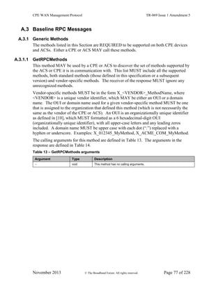 CPE WAN Management Protocol TR-069 Issue 1 Amendment 5
November 2013 © The Broadband Forum. All rights reserved. Page 77 of 228
A.3 Baseline RPC Messages
A.3.1 Generic Methods
The methods listed in this Section are REQUIRED to be supported on both CPE devices
and ACSs. Either a CPE or ACS MAY call these methods.
A.3.1.1 GetRPCMethods
This method MAY be used by a CPE or ACS to discover the set of methods supported by
the ACS or CPE it is in communication with. This list MUST include all the supported
methods, both standard methods (those defined in this specification or a subsequent
version) and vendor-specific methods. The receiver of the response MUST ignore any
unrecognized methods.
Vendor-specific methods MUST be in the form X_<VENDOR>_MethodName, where
<VENDOR> is a unique vendor identifier, which MAY be either an OUI or a domain
name. The OUI or domain name used for a given vendor-specific method MUST be one
that is assigned to the organization that defined this method (which is not necessarily the
same as the vendor of the CPE or ACS). An OUI is an organizationally unique identifier
as defined in [10], which MUST formatted as a 6 hexadecimal-digit OUI
(organizationally unique identifier), with all upper-case letters and any leading zeros
included. A domain name MUST be upper case with each dot (“.”) replaced with a
hyphen or underscore. Examples: X_012345_MyMethod, X_ACME_COM_MyMethod.
The calling arguments for this method are defined in Table 13. The arguments in the
response are defined in Table 14.
Table 13 – GetRPCMethods arguments
Argument Type Description
- void This method has no calling arguments.
 