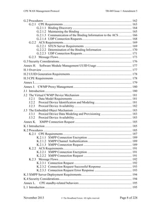 CPE WAN Management Protocol TR-069 Issue 1 Amendment 5
November 2013 © The Broadband Forum. All rights reserved. Page 8 of 228
G.2 Procedures ................................................................................................................ 162
G.2.1 CPE Requirements....................................................................................... 163
G.2.1.1 Binding Discovery ........................................................................... 164
G.2.1.2 Maintaining the Binding .................................................................. 165
G.2.1.3 Communication of the Binding Information to the ACS................. 166
G.2.1.4 UDP Connection Requests............................................................... 168
G.2.2 ACS Requirements....................................................................................... 169
G.2.2.1 STUN Server Requirements ............................................................ 169
G.2.2.2 Determination of the Binding Information ...................................... 170
G.2.2.3 UDP Connection Requests............................................................... 171
G.2.3 Message Flows............................................................................................. 173
G.3 Security Considerations............................................................................................ 176
Annex H. Software Module Management UUID Usage............................................. 177
H.1 Overview .................................................................................................................. 177
H.2 UUID Generation Requirements.............................................................................. 178
H.3 CPE Requirements ................................................................................................... 178
Annex I............................................................................................................................ 179
Annex J. CWMP Proxy Management.......................................................................... 180
J.1 Introduction .............................................................................................................. 180
J.2 The Virtual CWMP Device Mechanism .................................................................. 181
J.2.1 Data Model Requirements ........................................................................... 181
J.2.2 Proxied Device Identification and Modeling............................................... 181
J.2.3 Proxied Device Availability......................................................................... 182
J.3 The Embedded Object Mechanism .......................................................................... 183
J.3.1 Proxied Device Data Modeling and Provisioning ....................................... 183
J.3.2 Proxied Device Availability......................................................................... 183
Annex K. XMPP Connection Request ........................................................................ 185
K.1 Introduction .............................................................................................................. 185
K.2 Procedures ................................................................................................................ 185
K.2.1 CPE Requirements....................................................................................... 187
K.2.1.1 XMPP Connection Encryption ........................................................ 189
K.2.1.2 XMPP Channel Authentication........................................................ 189
K.2.1.3 XMPP Connection Request ............................................................. 189
K.2.2 ACS Requirements....................................................................................... 191
K.2.2.1 XMPP Connection Encryption ........................................................ 191
K.2.2.2 XMPP Connection Request ............................................................. 191
K.2.3 Message Flows............................................................................................. 192
K.2.3.1 Connection Request ......................................................................... 192
K.2.3.2 Connection Request Successful Response....................................... 193
K.2.3.3 Connection Request Error Response ............................................... 193
K.3 XMPP Server Deployment Requirements................................................................ 194
K.4 Security Considerations............................................................................................ 194
Annex L. CPE standby-related behaviors................................................................... 195
L.1 Introduction .............................................................................................................. 195
 