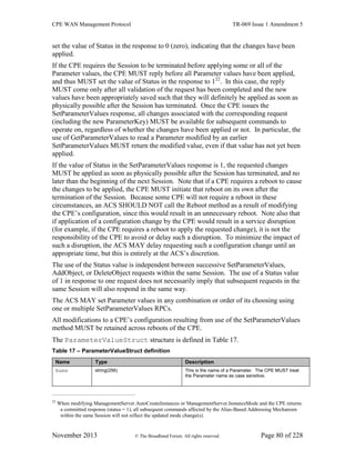 CPE WAN Management Protocol TR-069 Issue 1 Amendment 5
November 2013 © The Broadband Forum. All rights reserved. Page 80 of 228
set the value of Status in the response to 0 (zero), indicating that the changes have been
applied.
If the CPE requires the Session to be terminated before applying some or all of the
Parameter values, the CPE MUST reply before all Parameter values have been applied,
and thus MUST set the value of Status in the response to 122
. In this case, the reply
MUST come only after all validation of the request has been completed and the new
values have been appropriately saved such that they will definitely be applied as soon as
physically possible after the Session has terminated. Once the CPE issues the
SetParameterValues response, all changes associated with the corresponding request
(including the new ParameterKey) MUST be available for subsequent commands to
operate on, regardless of whether the changes have been applied or not. In particular, the
use of GetParameterValues to read a Parameter modified by an earlier
SetParameterValues MUST return the modified value, even if that value has not yet been
applied.
If the value of Status in the SetParameterValues response is 1, the requested changes
MUST be applied as soon as physically possible after the Session has terminated, and no
later than the beginning of the next Session. Note that if a CPE requires a reboot to cause
the changes to be applied, the CPE MUST initiate that reboot on its own after the
termination of the Session. Because some CPE will not require a reboot in these
circumstances, an ACS SHOULD NOT call the Reboot method as a result of modifying
the CPE’s configuration, since this would result in an unnecessary reboot. Note also that
if application of a configuration change by the CPE would result in a service disruption
(for example, if the CPE requires a reboot to apply the requested change), it is not the
responsibility of the CPE to avoid or delay such a disruption. To minimize the impact of
such a disruption, the ACS MAY delay requesting such a configuration change until an
appropriate time, but this is entirely at the ACS’s discretion.
The use of the Status value is independent between successive SetParameterValues,
AddObject, or DeleteObject requests within the same Session. The use of a Status value
of 1 in response to one request does not necessarily imply that subsequent requests in the
same Session will also respond in the same way.
The ACS MAY set Parameter values in any combination or order of its choosing using
one or multiple SetParameterValues RPCs.
All modifications to a CPE’s configuration resulting from use of the SetParameterValues
method MUST be retained across reboots of the CPE.
The ParameterValueStruct structure is defined in Table 17.
Table 17 – ParameterValueStruct definition
Name Type Description
Name string(256) This is the name of a Parameter. The CPE MUST treat
the Parameter name as case sensitive.
22
When modifying ManagementServer.AutoCreateInstances or ManagementServer.InstanceMode and the CPE returns
a committed response (status = 1), all subsequent commands affected by the Alias-Based Addressing Mechanism
within the same Session will not reflect the updated mode change(s).
 