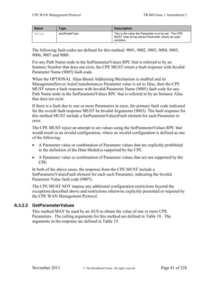 CPE WAN Management Protocol TR-069 Issue 1 Amendment 5
November 2013 © The Broadband Forum. All rights reserved. Page 81 of 228
Name Type Description
Value anySimpleType This is the value the Parameter is to be set. The CPE
MUST treat string-valued Parameter values as case-
sensitive.
The following fault codes are defined for this method: 9001, 9002, 9003, 9004, 9005,
9006, 9007 and 9008.
For any Path Name node in the SetParameterValues RPC that is referred to by an
Instance Number that does not exist, the CPE MUST return a fault response with Invalid
Parameter Name (9005) fault code.
When the OPTIONAL Alias-Based Addressing Mechanism is enabled and its
ManagementServer.AutoCreateInstances Parameter value is set to false, then the CPE
MUST return a fault response with Invalid Parameter Name (9005) fault code for any
Path Name node in the SetParameterValues RPC that is referred to by an Instance Alias
that does not exist.
If there is a fault due to one or more Parameters in error, the primary fault code indicated
for the overall fault response MUST be Invalid Arguments (9003). The fault response for
this method MUST include a SetParameterValuesFault element for each Parameter in
error.
The CPE MUST reject an attempt to set values using the SetParameterValues RPC that
would result in an invalid configuration, where an invalid configuration is defined as one
of the following:
 A Parameter value or combination of Parameter values that are explicitly prohibited
in the definition of the Data Model(s) supported by the CPE.
 A Parameter value or combination of Parameter values that are not supported by the
CPE.
In both of the above cases, the response from the CPE MUST include a
SetParameterValuesFault element for each such Parameter, indicating the Invalid
Parameter Value fault code (9007).
The CPE MUST NOT impose any additional configuration restrictions beyond the
exceptions described above and restrictions otherwise explicitly permitted or required by
the CPE WAN Management Protocol.
A.3.2.2 GetParameterValues
This method MAY be used by an ACS to obtain the value of one or more CPE
Parameters. The calling arguments for this method are defined in Table 18. The
arguments in the response are defined in Table 19.
 
