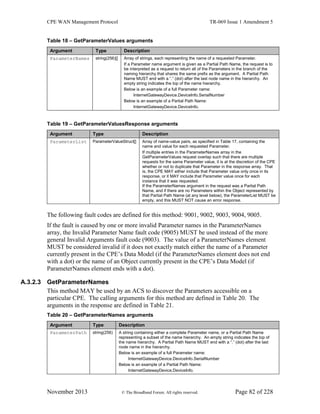 CPE WAN Management Protocol TR-069 Issue 1 Amendment 5
November 2013 © The Broadband Forum. All rights reserved. Page 82 of 228
Table 18 – GetParameterValues arguments
Argument Type Description
ParameterNames string(256)[] Array of strings, each representing the name of a requested Parameter.
If a Parameter name argument is given as a Partial Path Name, the request is to
be interpreted as a request to return all of the Parameters in the branch of the
naming hierarchy that shares the same prefix as the argument. A Partial Path
Name MUST end with a “.” (dot) after the last node name in the hierarchy. An
empty string indicates the top of the name hierarchy.
Below is an example of a full Parameter name:
InternetGatewayDevice.DeviceInfo.SerialNumber
Below is an example of a Partial Path Name:
InternetGatewayDevice.DeviceInfo.
Table 19 – GetParameterValuesResponse arguments
Argument Type Description
ParameterList ParameterValueStruct[] Array of name-value pairs, as specified in Table 17, containing the
name and value for each requested Parameter.
If multiple entries in the ParameterNames array in the
GetParameterValues request overlap such that there are multiple
requests for the same Parameter value, it is at the discretion of the CPE
whether or not to duplicate that Parameter in the response array. That
is, the CPE MAY either include that Parameter value only once in its
response, or it MAY include that Parameter value once for each
instance that it was requested.
If the ParameterNames argument in the request was a Partial Path
Name, and if there are no Parameters within the Object represented by
that Partial Path Name (at any level below), the ParameterList MUST be
empty, and this MUST NOT cause an error response.
The following fault codes are defined for this method: 9001, 9002, 9003, 9004, 9005.
If the fault is caused by one or more invalid Parameter names in the ParameterNames
array, the Invalid Parameter Name fault code (9005) MUST be used instead of the more
general Invalid Arguments fault code (9003). The value of a ParameterNames element
MUST be considered invalid if it does not exactly match either the name of a Parameter
currently present in the CPE’s Data Model (if the ParameterNames element does not end
with a dot) or the name of an Object currently present in the CPE’s Data Model (if
ParameterNames element ends with a dot).
A.3.2.3 GetParameterNames
This method MAY be used by an ACS to discover the Parameters accessible on a
particular CPE. The calling arguments for this method are defined in Table 20. The
arguments in the response are defined in Table 21.
Table 20 – GetParameterNames arguments
Argument Type Description
ParameterPath string(256) A string containing either a complete Parameter name, or a Partial Path Name
representing a subset of the name hierarchy. An empty string indicates the top of
the name hierarchy. A Partial Path Name MUST end with a “.” (dot) after the last
node name in the hierarchy.
Below is an example of a full Parameter name:
InternetGatewayDevice.DeviceInfo.SerialNumber
Below is an example of a Partial Path Name:
InternetGatewayDevice.DeviceInfo.
 
