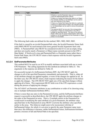 CPE WAN Management Protocol TR-069 Issue 1 Amendment 5
November 2013 © The Broadband Forum. All rights reserved. Page 84 of 228
Name Type Description
Writable boolean Whether or not the Parameter value can be overwritten
using the SetParameterValues method.
If Name is a Partial Path Name that refers to an Object,
this indicates whether or not AddObject can be used to
add new instances of this Object.
If Name is a Partial Path Name that refers to a particular
instance of a Multi-Instance Object, this indicates whether
or not DeleteObject can be used to remove this particular
instance.
This element MUST be true only if the corresponding
Parameter or Object as implemented in this CPE is
writable as described above. The value of this element
MUST reflect only the actual implementation rather than
whether or not the specification of the Parameter or Object
allows it to be writable.
The following fault codes are defined for this method: 9001, 9002, 9003, 9005.
If the fault is caused by an invalid ParameterPath value, the Invalid Parameter Name fault
code (9005) MUST be used instead of the more general Invalid Arguments fault code
(9003). A ParameterPath value MUST be considered invalid if it is not an empty string
and does not exactly match a Parameter or Object name currently present in the CPE’s
Data Model. If NextLevel is true and ParameterPath is a Parameter name rather than a
Partial Path Name, the CPE MUST return a fault response with the Invalid Arguments
fault code (9003).
A.3.2.4 SetParameterAttributes
This method MAY be used by an ACS to modify attributes associated with one or more
CPE Parameter. The calling arguments for this method are defined in Table 23. The
arguments in the response are defined in Table 24.
On successful receipt of a SetParameterAttributes RPC, the CPE MUST apply the
changes to all of the specified Parameters immediately and atomically. That is, either all
of the attribute changes are applied together, or none of the changes are applied at all. In
the latter case, the CPE MUST return a fault response indicating the reason for the failure
to apply the changes. The CPE MUST NOT apply any of the specified changes without
applying all of them. This requirement MUST hold even if the CPE experiences a crash
during the process of applying the changes.
The ACS MAY set Parameter attributes in any combination or order of its choosing using
one or multiple SetParameterAttributes RPCs.
If there is more than one entry in the ParameterList array, and the SetParameterAttributes
request is successful as described above, the CPE MUST apply the attribute changes in
the order of the ParameterList array. That is, if multiple entries in the ParameterList
would result in modifying the same attribute of a given Parameter, the attribute value
specified later in the ParameterList array MUST overwrite the attribute value specified
earlier in the array. This behavior might seem to be inconsistent with that of
SetParameterValues, for which it is an error to specify the same Parameter name more
than once; this difference is because, unlike SetParameterValues, SetParameterAttributes
permits a mixture of full and Partial Paths to be specified.
 