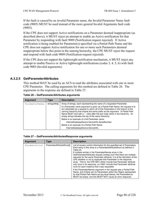 CPE WAN Management Protocol TR-069 Issue 1 Amendment 5
November 2013 © The Broadband Forum. All rights reserved. Page 88 of 228
If the fault is caused by an invalid Parameter name, the Invalid Parameter Name fault
code (9005) MUST be used instead of the more general Invalid Arguments fault code
(9003).
If the CPE does not support Active notifications on a Parameter deemed inappropriate (as
described above), it MUST reject an attempt to enable an Active notification for that
Parameter by responding with fault 9009 (Notification request rejected). If Active
notification is being enabled for Parameter(s) specified via a Partial Path Name and the
CPE does not support Active notification for one or more such Parameters deemed
inappropriate below this point in the naming hierarchy, the CPE MUST reject the request
and respond with fault code 9009 (Notification request rejected).
If the CPE does not support the lightweight notification mechanism, it MUST reject any
attempt to enable Passive or Active lightweight notifications (codes 3, 4, 5, 6) with fault
code 9003 (Invalid arguments).
A.3.2.5 GetParameterAttributes
This method MAY be used by an ACS to read the attributes associated with one or more
CPE Parameter. The calling arguments for this method are defined in Table 26. The
arguments in the response are defined in Table 27.
Table 26 – GetParameterAttributes arguments
Argument Type Description
ParameterNames string(256)[] Array of strings, each representing the name of a requested Parameter.
If a Parameter name argument is given as a Partial Path Name, the request is to
be interpreted as a request to return all of the Parameters in the branch of the
naming hierarchy that shares the same prefix as the argument. A Partial Path
Name MUST end with a “.” (dot) after the last node name in the hierarchy. An
empty string indicates the top of the name hierarchy.
Below is an example of a full Parameter name:
InternetGatewayDevice.DeviceInfo.SerialNumber
Below is an example of a Partial Path Name:
InternetGatewayDevice.DeviceInfo.
Table 27 – GetParameterAttributesResponse arguments
Argument Type Description
ParameterList ParameterAttributeStruct[] List of access control information for the specified set of Parameters.
Each entry in this array is a ParameterAttributeStruct as defined in
Table 25.
If multiple entries in the ParameterNames array in the
GetParameterAttributes request overlap such that there are multiple
requests for the same Parameter attribute, it is at the discretion of the
CPE whether or not to duplicate that Parameter in the response
array. That is, the CPE MAY either include that Parameter attribute
only once in its response, or it MAY include that Parameter attribute
once for each instance that it was requested
If the ParameterNames argument in the request was a Partial Path
Name, and if there are no Parameters within the Object represented
by that Partial Path Name (at any level below), the ParameterList
MUST be empty, and this MUST NOT cause an error response.
 