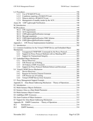 CPE WAN Management Protocol TR-069 Issue 1 Amendment 5
November 2013 © The Broadband Forum. All rights reserved. Page 9 of 228
L.2 Procedures ................................................................................................................ 196
L.2.1 Use of WAKEUP Event............................................................................... 196
L.2.2 Conditions requiring a WAKEUP Event ..................................................... 196
L.2.3 When to deliver a WAKEUP Event............................................................. 196
L.2.4 Management of standby modes by the ACS................................................ 196
Annex M. UDP Lightweight Notification.................................................................... 198
M.1Introduction .............................................................................................................. 198
M.2Procedures ................................................................................................................ 198
M.2.1 CPE requirements ........................................................................................ 198
M.2.2 ACS requirements........................................................................................ 199
M.2.3 UDPLightweightNotification message ........................................................ 199
M.2.4 Message arguments...................................................................................... 200
M.2.5 UDPLightweightNotification XML Schema ............................................... 201
M.2.6 UDPLightweightNotification example ........................................................ 201
Appendix I. CPE Proxier Implementation Guidelines ................................................ 202
I.1 Introduction .............................................................................................................. 202
I.2 Common Guidelines for the Virtual CWMP Device and Embedded Object
Mechanisms .................................................................................................................... 202
I.2.1 Unsupported CWMP RPC Commands by the Proxy Protocol.................... 202
I.2.2 Support for Proxy Protocol Methods with no Matching RPC ..................... 202
I.2.3 Support for Transactional Integrity.............................................................. 203
I.3 Embedded Object Mechanism ................................................................................. 203
I.3.1 Device Discovery......................................................................................... 203
I.3.2 CPE Proxier use of Polling .......................................................................... 204
I.3.3 ACS Query of RPC Execution..................................................................... 204
I.3.4 Support for Proxy Protocol Methods Reboot and Download ...................... 204
I.4 Virtual CWMP Device Mechanism ......................................................................... 205
I.4.1 Device Discovery......................................................................................... 205
I.4.2 Request for Session Timeout Extension ...................................................... 205
I.4.3 CPE Proxier use of Caching ........................................................................ 206
I.4.4 Virtual CWMP Device Error Scenarios....................................................... 207
I.5 Proxy Management Support Example...................................................................... 208
Appendix II. Alias-Based Addressing Mechanism – Theory of Operations................ 210
II.1 Introduction .............................................................................................................. 210
II.2 Multi-Instance Objects Definition............................................................................ 210
II.3 Instance Alias as a Data Model Parameter............................................................... 211
II.4 Multi-Instance Object Creation................................................................................ 211
II.5 AddObject RPC Extension....................................................................................... 212
II.6 Auto-Creation of Object Instances........................................................................... 212
II.7 Support for Alias-Based Addressing Mechanism .................................................... 213
Appendix III. XMPP Connection – Theory of Operations ......................................... 214
III.1 Introduction .................................................................................................... 214
III.2 XMPP Summary............................................................................................. 214
 