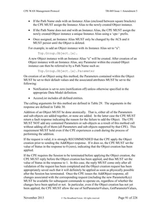 CPE WAN Management Protocol TR-069 Issue 1 Amendment 5
November 2013 © The Broadband Forum. All rights reserved. Page 91 of 228
 If the Path Name ends with an Instance Alias (enclosed between square brackets)
the CPE MUST assign the Instance Alias to the newly created Object instance.
 If the Path Name does not end with an Instance Alias, the CPE MUST assign the
newly created Object instance a unique Instance Alias using a ‘cpe-‘ prefix.
 Once assigned, an Instance Alias MUST only be changed by the ACS and it
MUST persist until the Object is deleted.
For example, to add an Object instance with its Instance Alias set to “a”:
Top.Group.Object.[a].
A new Object instance with an Instance Alias “a” will be created. After creation of an
Object instance with an Instance Alias, any Parameter within the created Object
instance can then be referred to by a Path Name such as:
Top.Group.Object.[a].Parameter
On creation of an Object using this method, the Parameters contained within the Object
MUST be set to their default values and the associated attributes MUST be set to the
following:
 Notification is set to zero (notification off) unless otherwise specified in the
appropriate Data Model definition.
 AccessList includes all defined entities.
The calling arguments for this method are defined in Table 29. The arguments in the
response are defined in Table 30.
Addition of an Object MUST be done atomically. That is, either all of the Parameters
and sub-objects are added together, or none are added. In the latter case the CPE MUST
return a fault response indicating the reason for the failure to add the Object. The CPE
MUST NOT add any contained Parameters or sub-objects as a result of this method call
without adding all of them (all Parameters and sub-objects supported by that CPE). This
requirement MUST hold even if the CPE experiences a crash during the process of
performing the addition.
If the request is valid, it is strongly RECOMMENDED that the CPE apply the Object
creation prior to sending the AddObject response. If it does so, the CPE MUST set the
value of Status in the response to 0 (zero), indicating that the Object creation has been
applied.
If the CPE requires the Session to be terminated before applying the Object creation, the
CPE MUST reply before the Object creation has been applied, and thus MUST set the
value of Status in the response to 1. In this case, the reply MUST come only after all
validation of the request has been completed and the Object creation request has been
appropriately saved such that it will definitely be applied as soon as physically possible
after the Session has terminated. Once the CPE issues the AddObject response, all
changes associated with the corresponding request (including the new ParameterKey)
MUST be available for subsequent commands to operate on, regardless of whether the
changes have been applied or not. In particular, even if the Object creation has not yet
been applied, the CPE MUST allow the use of SetParameterValues, GetParameterValues,
 