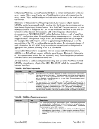 CPE WAN Management Protocol TR-069 Issue 1 Amendment 5
November 2013 © The Broadband Forum. All rights reserved. Page 92 of 228
SetParameterAttributes, and GetParameterAttributes to operate on Parameters within the
newly created Object, as well as the use of AddObject to create a sub-object within the
newly created Object, and DeleteObject to delete either a sub-object or the newly created
Object itself.
If the value of Status in the AddObject response is 1, the requested Object creation
MUST be applied as soon as physically possible after the Session has terminated, and no
later than the beginning of the next Session. Note that if a CPE requires a reboot to cause
the Object creation to be applied, the CPE MUST initiate that reboot on its own after the
termination of the Session. Because some CPE will not require a reboot in these
circumstances, an ACS SHOULD NOT call the Reboot method as a result of modifying
the CPE’s configuration, since this would result in an unnecessary reboot. Note also that
if application of a configuration change by the CPE would result in a service disruption
(for example, if the CPE requires a reboot to apply the requested change), it is not the
responsibility of the CPE to avoid or delay such a disruption. To minimize the impact of
such a disruption, the ACS MAY delay requesting such a configuration change until an
appropriate time, but this is entirely at the ACS’s discretion.
The use of the Status value is independent between successive SetParameterValues,
AddObject, or DeleteObject requests within the same Session. The use of a Status value
of 1 in response to one request does not necessarily imply that subsequent requests in the
same Session will also respond in the same way.
All modifications to a CPE’s configuration resulting from use of the AddObject method
MUST be retained across reboots of the CPE. This MUST include the values of Object
Instance Identifiers.
Table 29 – AddObject arguments
Argument Type Description
ObjectName string(256) The Path Name of the collection of Objects for which a new instance is to be created.
The Path Name MUST end with a “.” (dot) after the last node in the hierarchical name
of the Object, or if CPE supports the Alias-Based Addressing Mechanism, it MAY end
with the requested Instance Alias name for the new Object enclosed between square
brackets and MUST end with a “.”.
ParameterKey string(32) The value to set the ParameterKey Parameter. The CPE MUST set ParameterKey to
the value specified in this argument if and only if AddObject completes successfully. If
AddObject does not complete successfully (implying that the requested Object did not
get added), the value of ParameterKey MUST NOT be modified. ParameterKey
provides the ACS a reliable and extensible means to track changes made by the ACS.
The value of this argument is left to the discretion of the ACS, and MAY be left empty.
Table 30 – AddObjectResponse arguments
Argument Type Description
InstanceNumber UnsignedInt[1:] The Instance Number of the newly created Object. Once created, a Parameter
or sub-object within this Object can be later referenced by using this Instance
Number Identifier (defined in Section A.2.2.1) in the Path Name. The Instance
Number assigned by the CPE is arbitrary.
Note – the fact that Instance Numbers are arbitrary means that they do not
define a useful Object ordering, e.g. the ACS cannot assume that a newly-
created Object will have a higher Instance Number than its existing sibling
Objects.
 