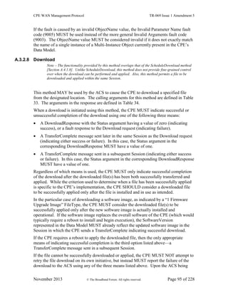 CPE WAN Management Protocol TR-069 Issue 1 Amendment 5
November 2013 © The Broadband Forum. All rights reserved. Page 95 of 228
If the fault is caused by an invalid ObjectName value, the Invalid Parameter Name fault
code (9005) MUST be used instead of the more general Invalid Arguments fault code
(9003). The ObjectName value MUST be considered invalid if it does not exactly match
the name of a single instance of a Multi-Instance Object currently present in the CPE’s
Data Model.
A.3.2.8 Download
Note – The functionality provided by this method overlaps that of the ScheduleDownload method
[Section A.4.1.8]. Unlike ScheduleDownload, this method does not provide fine-grained control
over when the download can be performed and applied. Also, this method permits a file to be
downloaded and applied within the same Session.
This method MAY be used by the ACS to cause the CPE to download a specified file
from the designated location. The calling arguments for this method are defined in Table
33. The arguments in the response are defined in Table 34.
When a download is initiated using this method, the CPE MUST indicate successful or
unsuccessful completion of the download using one of the following three means:
 A DownloadResponse with the Status argument having a value of zero (indicating
success), or a fault response to the Download request (indicating failure).
 A TransferComplete message sent later in the same Session as the Download request
(indicating either success or failure). In this case, the Status argument in the
corresponding DownloadResponse MUST have a value of one.
 A TransferComplete message sent in a subsequent Session (indicating either success
or failure). In this case, the Status argument in the corresponding DownloadResponse
MUST have a value of one.
Regardless of which means is used, the CPE MUST only indicate successful completion
of the download after the downloaded file(s) has been both successfully transferred and
applied. While the criterion used to determine when a file has been successfully applied
is specific to the CPE’s implementation, the CPE SHOULD consider a downloaded file
to be successfully applied only after the file is installed and in use as intended.
In the particular case of downloading a software image, as indicated by a “1 Firmware
Upgrade Image” FileType, the CPE MUST consider the downloaded file(s) to be
successfully applied only after the new software image is actually installed and
operational. If the software image replaces the overall software of the CPE (which would
typically require a reboot to install and begin execution), the SoftwareVersion
represented in the Data Model MUST already reflect the updated software image in the
Session in which the CPE sends a TransferComplete indicating successful download.
If the CPE requires a reboot to apply the downloaded file, then the only appropriate
means of indicating successful completion is the third option listed above—a
TransferComplete message sent in a subsequent Session.
If the file cannot be successfully downloaded or applied, the CPE MUST NOT attempt to
retry the file download on its own initiative, but instead MUST report the failure of the
download to the ACS using any of the three means listed above. Upon the ACS being
 