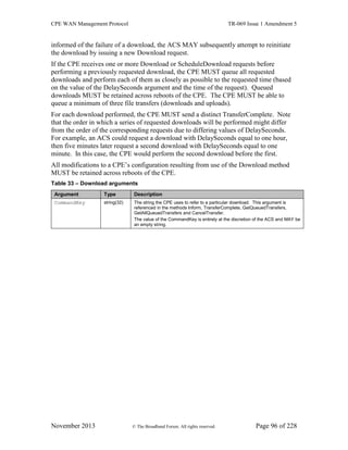 CPE WAN Management Protocol TR-069 Issue 1 Amendment 5
November 2013 © The Broadband Forum. All rights reserved. Page 96 of 228
informed of the failure of a download, the ACS MAY subsequently attempt to reinitiate
the download by issuing a new Download request.
If the CPE receives one or more Download or ScheduleDownload requests before
performing a previously requested download, the CPE MUST queue all requested
downloads and perform each of them as closely as possible to the requested time (based
on the value of the DelaySeconds argument and the time of the request). Queued
downloads MUST be retained across reboots of the CPE. The CPE MUST be able to
queue a minimum of three file transfers (downloads and uploads).
For each download performed, the CPE MUST send a distinct TransferComplete. Note
that the order in which a series of requested downloads will be performed might differ
from the order of the corresponding requests due to differing values of DelaySeconds.
For example, an ACS could request a download with DelaySeconds equal to one hour,
then five minutes later request a second download with DelaySeconds equal to one
minute. In this case, the CPE would perform the second download before the first.
All modifications to a CPE’s configuration resulting from use of the Download method
MUST be retained across reboots of the CPE.
Table 33 – Download arguments
Argument Type Description
CommandKey string(32) The string the CPE uses to refer to a particular download. This argument is
referenced in the methods Inform, TransferComplete, GetQueuedTransfers,
GetAllQueuedTransfers and CancelTransfer.
The value of the CommandKey is entirely at the discretion of the ACS and MAY be
an empty string.
 