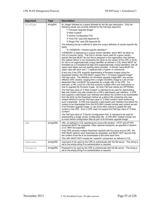 CPE WAN Management Protocol TR-069 Issue 1 Amendment 5
November 2013 © The Broadband Forum. All rights reserved. Page 97 of 228
Argument Type Description
FileType string(64) An integer followed by a space followed by the file type description. Only the
following values are currently defined for the FileType argument:
"1 Firmware Upgrade Image"
"2 Web Content"
“3 Vendor Configuration File”
“4 Tone File” (see [25] Appendix B)
“5 Ringer File” (see [25] Appendix B)
The following format is defined to allow the unique definition of vendor-specific file
types:
"X <VENDOR> <Vendor-specific identifier>"
<VENDOR> is replaced by a unique vendor identifier, which MAY be either an
OUI or a domain name. The OUI or domain name used for a given vendor-
specific file type MUST be one that is assigned to the organization that defined
this method (which is not necessarily the same as the vendor of the CPE or ACS).
An OUI is an organizationally unique identifier as defined in [10], which MUST be
formatted as a 6 hexadecimal-digit OUI (organizationally unique identifier), with all
upper-case letters and any leading zeros included. A domain name MUST be
upper case with each dot (“.”) replaced with a hyphen or underscore.
If and only if the CPE supports downloading of firmware images using the
Download method, the CPE MUST support the "1 Firmware Upgrade Image"
FileType value. The definition of a firmware upgrade image MAY vary across
different CPE vendors, ranging from a single monolithic image to a set of inter-
dependent files, but MUST be presented as a single URL to the CPE. For
example, a URL could be a file that contains multiple URLs and instructions on
how to upgrade the firmware image. All other FileType values are OPTIONAL.
The FileType value of "2 Web Content" is intended to be used for downloading
files that contain only web content for a CPE’s web-based user interface. A CPE
that supports a web-based user interface and allows the content to be downloaded
from the ACS via the Download method as a distinct file containing only web
content SHOULD use the FileType value of "2 Web Content" when performing
such a download. A CPE that supports a web-based user interface and allows the
content to be downloaded from the ACS MAY instead include web content as part
of its firmware upgrade image, or use some other means to update the web
content in the CPE. Such a CPE need not support the FileType value of "2 Web
Content".
The FileType value of “3 Vendor Configuration File” is intended to be used for
downloading a single vendor configuration file. A CPE MAY instead include one
or more vendor configuration files as part of its firmware upgrade image.
URL string(256) URL, as defined in [12], specifying the source file location. HTTP and HTTPS
transports MUST be supported. Other optional transports, as specified in Section
2.3.2, MAY be supported.
If the CPE receives multiple Download requests with the same source URL, the
CPE MUST perform each download as requested, and MUST NOT assume that
the content of the file to be downloaded is the same each time.
This URL MUST NOT include the “userinfo” component, as defined in [12].
Username string(256) Username to be used by the CPE to authenticate with the file server. This string is
set to the empty string if no authentication is required.
Password string(256) Password to be used by the CPE to authenticate with the file server. This string is
set to the empty string if no authentication is required.
 