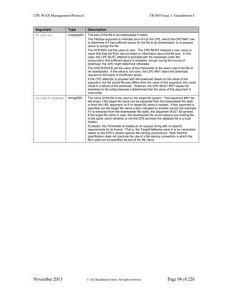 CPE WAN Management Protocol TR-069 Issue 1 Amendment 5
November 2013 © The Broadband Forum. All rights reserved. Page 98 of 228
Argument Type Description
FileSize unsignedInt The size of the file to be downloaded in bytes.
The FileSize argument is intended as a hint to the CPE, which the CPE MAY use
to determine if it has sufficient space for the file to be downloaded, or to prepare
space to accept the file.
The ACS MAY set this value to zero. The CPE MUST interpret a zero value to
mean that that the ACS has provided no information about the file size. In this
case, the CPE MUST attempt to proceed with the download under the
presumption that sufficient space is available, though during the course of
download, the CPE might determine otherwise.
The ACS SHOULD set the value of this Parameter to the exact size of the file to
be downloaded. If the value is non-zero, the CPE MAY reject the Download
request on the basis of insufficient space.
If the CPE attempts to proceed with the download based on the value of this
argument, but the actual file size differs from the value of this argument, this could
result in a failure of the download. However, the CPE MUST NOT cause the
download to fail solely because it determines that the value of this argument is
inaccurate.
TargetFileName string(256) The name of the file to be used on the target file system. This argument MAY be
left empty if the target file name can be extracted from the downloaded file itself,
or from the URL argument, or if no target file name is needed. If this argument is
specified, but the target file name is also indicated by another source (for example,
if it is extracted from the downloaded file itself), this argument MUST be ignored.
If the target file name is used, the downloaded file would replace any existing file
of the same name (whether or not the CPE archives the replaced file is a local
matter).
If present, this Parameter is treated as an opaque string with no specific
requirements for its format. That is, the TargetFileName value is to be interpreted
based on the CPE’s vendor-specific file naming conventions. Note that this
specification does not preclude the use of a file naming convention in which the
file’s path can be specified as part of the file name.
 