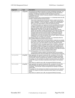 CPE WAN Management Protocol TR-069 Issue 1 Amendment 5
November 2013 © The Broadband Forum. All rights reserved. Page 99 of 228
Argument Type Description
DelaySeconds unsignedInt This argument has different meanings for Unicast and Multicast downloads. For
Unicast downloads it is the number of seconds before the CPE will initiate the
download. For Multicast downloads the CPE will initiate the download
immediately and it is the number of seconds available for initiating, performing and
applying the download.
The following applies only to Unicast downloads, i.e. to downloads where the URL
specifies a Unicast download transport protocol.
The number of seconds from the time this method is called to the time the
CPE is requested to initiate the download. A value of zero indicates that no
delay is requested. If a non-zero delay is requested, the download MUST
NOT occur in the same Session in which the request was issued.
The CPE MUST perform and apply the download immediately after the time
indicated by DelaySeconds, unless this is not possible for reasons outside
the CPE’s control, in which case the CPE MUST attempt to perform and
apply the download within one hour after the time indicated by
DelaySeconds. If the CPE cannot begin the download within this time
window, the CPE MUST consider the download to have failed and report this
failure to the ACS using the TransferComplete method. If the download
completes before the end of this time window, the CPE MUST apply the
download prior to the end of this time window. If the download is still in
progress at the end of this time window, the CPE MUST apply the download
immediately upon completion of the download.
The following applies only to Multicast downloads, i.e. to downloads where the
URL specifies a Multicast download transport protocol:
The number of seconds from the time this method is called that are available
for the CPE to initiate, perform and apply the download. Multicast downloads
MUST NOT occur in the same Session in which the request was issued.
The CPE MUST perform and apply the download immediately, unless this is
not possible for reasons outside the CPE’s control, in which case the CPE
MUST attempt to perform and apply the download within DelaySeconds of
the download request. If the CPE cannot complete the download within this
time window, the CPE MUST consider the download to have failed and report
this failure to the ACS using the TransferComplete method.
The following applies to both Unicast and Multicast downloads:
The CPE MUST attempt to perform the download within the time window
specified above even if the CPE reboots one or more times prior to that time.
SuccessURL string(256) When applicable, this argument contains the URL, as defined in [12], the CPE
SHOULD redirect the user’s browser to if the download completes successfully.
This URL MAY include CGI arguments (for example, to maintain session state).
This applies only if the download was initiated via browser-based user interaction
and the CPE supports the ability to selectively redirect based on the download
results.
When there is no need for such a URL, this argument SHOULD be empty.
FailureURL string(256) When applicable, this argument contains the URL, as defined in [12], the CPE
SHOULD redirect the user’s browser to if the download does not complete
successfully. This URL MAY include CGI arguments (for example, to maintain
session state).
This applies only if the download was initiated via browser-based user interaction
and the CPE supports the ability to selectively redirect based on the download
results.
When there is no need for such a URL, this argument SHOULD be empty.
 