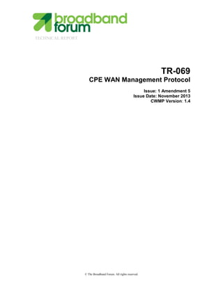 TECHNICAL REPORT
© The Broadband Forum. All rights reserved.
TR-069
CPE WAN Management Protocol
Issue: 1 Amendment 5
Issue Date: November 2013
CWMP Version: 1.4
 