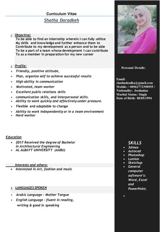 Page 1
Curriculum Vitae
Shatha Daradkeh
• Objective:
To be able to find an internship wherein I can fully utilize
My skills and knowledge and further enhance them to
Contribute to my development as a person and to be able
To be a part of a team whose development I can contribute
To as a member in preparation for my new career
• Profile:
• Friendly, positive attitude,
• Plan, organize self to achieve successful results
• High ability in communication
• Motivated, team worker
• Excellent public relations skills
• communication skills, and interpersonal skills.
• Ability to work quickly and effectively under pressure.
• Flexible and adaptable to change
• Ability to work independently or in a team environment
• Hard worker
Education
• 2017 Received the degree of Bachelor
in Architectural Engineering
• AL ALBAYT UNIVERSITY (AABU)
Interests and others:
 Interested in Art, fashion and music
• LANGUAGES SPOKEN
• Arabic Language : Mother Tongue
• English Language : fluent in reading,
writing & good in speaking
Personal Details:
Email:
shathadradka@gmail.com
Mobile: / 00962772398955 /
Nationality: Jordanian
Marital Status: Single
Date of Birth: 80/05/1994
SKILLS
• 3dmax
• Autocad
• Photoshop
• Lumion
• Sketchup
• General
computer
software’s:
Word, Excel
and
PowerPoint.
•
 