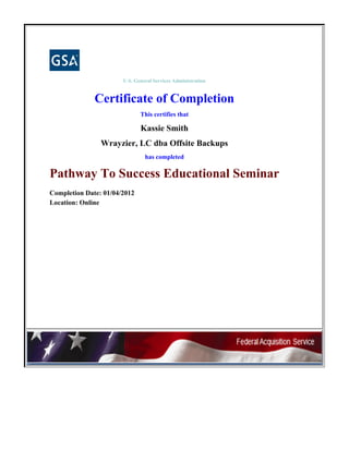 U.S. General Services Administration
Certificate of Completion
This certifies that
Kassie Smith
Wrayzier, LC dba Offsite Backups
has completed
Pathway To Success Educational Seminar
Completion Date: 01/04/2012
Location: Online
 