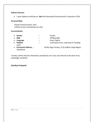 2 | P a g e
Sofware Courses:
 1 year Diploma certificate on .Net from Banasthali University with 1st position (71%)
Personal Skills:
•Good Communications skills
•Ability to learn and develop my skills
Personal Details:
 Gender : Female
 DOB : 16thMay1993
 Language : Hindi, English
 Hobbies : Listening to music, watching TV, Reading
novel
 Permanent Address : Kichha Sugar Factory, D-55 (Udham Singh Nagar)
Uttrakhand
I hereby confirm that the information provided by me is true and relevant to the best of my
knowledge and belief.
(Sandhya Prajapati)
 