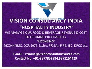 VISION CONSULTANCY INDIA
“HOSPITALITY INDUSTRY”
WE MANAGE OUR FOOD & BEVERAGE REVENUE & COST
TO OPTIMIZE PROFITABILITY,
“LICENSING”
MCD/NNMC, DCP, DOT, Excise, FFSSAI, FIRE, IEC, DPCC etc,
E-mail : vcindia@visionconsultancyindia.com
Contact No. +91-8377852584,9871164429
 