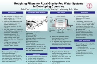 Roughing Filters for Rural Gravity-Fed Water Systems
in Developing Countries
Erin Paul empaul@stanford.edu Stanford University, Palo Alto
Background
• WHO standards for drinking water
require turbidity of < 5 NTU for
effective chlorination
• During the rainy season, very few
rural water systems meet that
standard and many stop
chlorinating because of the high
turbidity.
• Slow sand filters (SSF) with gravel
pre-filters have shown promise for
small towns in developing
countries, but currently are
expensive relative to the water
system cost and require more
maintenance than most villages can
provide
• Previous pilot projects of SSF
show that gravel pre-filters
effectively reduce turbidity
• Do a pilot project in the
department of El Paraiso,
Honduras.
• Communities with gravity-fed
systems will be randomly assigned
to receive filters or be part of the
control group. Build filters and
train community plumbers to clean
& maintain them
• Evaluate impact of the filters
through indicators for turbidity
during the wet and dry season,
diarrhea cases, and other water
quality indicators
Gravity Fed Water Systems Filter Design Evaluation
Justification
Parts of the water system
1.Watershed
2.Dam or spring box
3.Conduction line
4.Storage tank with hypochlorinator
5.Distribution line
6.Distribution network
7.Household tap
**Note: Systems with dams have a
sedimentation tank just after the dam
Rural water systems with only
sedimentation tanks and
hypochlorinators at the tank do not
reduce turbidity enough, resulting in
bad taste and color, and ineffective
disinfection. Millions of people drink
water from such systems.
• Water flows upward by gravity,
removing particles as it passes
through the filter media.
• To backwash, close outlet valve and
open cleanout valves. Water flows
downward carrying particles with it.
• Roughing filters will effectively
remove particulate matter to reduce
turbidity to < 5 NTU.
• A simple, reverse flow design, will
make the filters easy to build and
clean
• By using local materials, the cost
will be < $500
Hypotheses
Roughing filters would be installed
just after sedimentation tank.
Objectives
• Design a simplified filter prototype
• Do pilot project in Honduras
• Evaluate results of pilot project
• Include filters as a standard part of
gravity-fed water systems
Post Evaluation
• Create a design toolkit in English,
Spanish, and French
• Complete drawings
• Excel template to size filters for
specific villages
• Hold design and construction
workshops around the world to
promote filter
z z z
Inflow from
sedimentation
tank
Outflow to
conduction line
3 Cleanout valves
Coarse Sand
Fine Gravel
Coarse Gravel
Brick
walls
covered
with
mortar
Concrete paneled lid
Treated Water
 