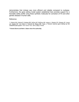 demonstrates that nickase was more efficient and reliable compared to nuclease.
Furthermore, the gene editing model system established here provides support for a
favorable safety profile using these synthetic molecules for correction of FA and other
genetic disease in human cells.
Reference:
1: Osborn MJ, Gabriel R, Webber BR, DeFeo AP, McElroy AN, Jarjour J, Starker CG, Wagner JE, Joung
JK, Voytas DF, von Kalle C, Schmidt M, Blazar BR, Tolar J. Fanconi anemia gene editing by the
CRISPR/Cas9 system. Hum Gene Ther. 2015, 26(2):114-26.
* Vineeta Sharma and Mark J. Osborn share first authorship.
 