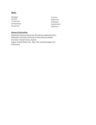 Skills
Punctual
Reliable
Trustworthy
Hardworking
Respectful
Creative
Organized
Intelligent
Independent
Optimistic
Honors/Activities
Oklahoma Christian University Presidents Leadership Class
Oklahoma Christian University Finance Advisory Board
First Class Trip to Vienna, Austria
Eagles on Wall Street trip - New York and Washington D.C.
Intramurals
 