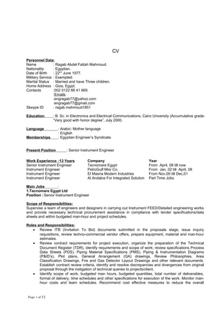 CV
Personnel Data:
Name : Ragab Abdel Fattah Mahmoud.
Nationality : Egyptian.
Date of Birth : 22nd
June 1977.
Military Service : Exempted.
Marital Status : Married and have Three children.
Home Address : Giza, Egypt.
Contacts :002 0122 88 41 669.
:Emails
:engragab77@yahoo.com
:engragab77@gmail.com
Skeype ID : ragab.mahmoud1851
Education : B. Sc. in Electronics and Electrical Communications, Cairo University (Accumulative grade:
“Very good with honor degree”, July 2000.
Language : Arabic: Mother language
: English
Memberships : Egyptian Engineer’s Syndicate.
Present Position : Senior Instrument Engineer
Main Jobs :
1.Tecnomare Egypt Ltd
Position : Senior Instrument Engineer
Scope of Responsibilities:
Supervise a team of engineers and designers in carrying out Instrument FEED/Detailed engineering works
and provide necessary technical procurement assistance in compliance with tender specifications/data
sheets and within budgeted man-hour and project schedules.
Roles and Responsibilities:
• Review ITB (Invitation To Bid) documents submitted in the proposals stage, issue inquiry
requisitions, review techno-commercial vendor offers, prepare equipment, material and man-hour
estimates.
• Review contract requirements for project execution, organize the preparation of the Technical
Document Register (TDR), identify requirements and scope of work; review specifications Process
Data Sheets (PDS), Piping Material Specifications (PMS), Piping & Instrumentation Diagrams
(P&ID’s), Plot plans, General Arrangement (GA) drawings, Review Philosophies, Area
Classification Drawings, Fire and Gas Detector Layout Drawings and other relevant documents.
Establish contract review criteria, identify and resolve discrepancies and divergences from original
proposal through the instigation of technical queries to projects/client.
• Identify scope of work, budgeted man hours, budgeted quantities, total number of deliverables,
format of delivery, time schedules and other specifications for execution of the work. Monitor man-
hour costs and team schedules. Recommend cost effective measures to reduce the overall
Page 1 of 11
Work Experience :13 Years Company Year
Senior Instrument Engineer Tecnomare Egypt From April, 08 till now
Instrument Engineer PetroGulf Misr Co. From Jan, 02 till April, 08
Instrument Engineer El Masria Modern Industries From Nov,00 till Dec,01
Instrument Engineer Al Andalos For Integrated Solution Part Time Jobs
 