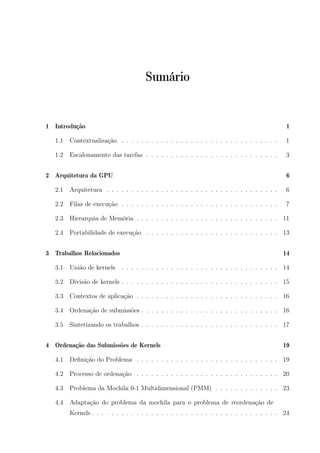 Sumário
1 Introdução 1
1.1 Contextualização . . . . . . . . . . . . . . . . . . . . . . . . . . . . . . . . 1
1.2 Escalonamento das tarefas . . . . . . . . . . . . . . . . . . . . . . . . . . . 3
2 Arquitetura da GPU 6
2.1 Arquitetura . . . . . . . . . . . . . . . . . . . . . . . . . . . . . . . . . . . 6
2.2 Filas de execução . . . . . . . . . . . . . . . . . . . . . . . . . . . . . . . . 7
2.3 Hierarquia de Memória . . . . . . . . . . . . . . . . . . . . . . . . . . . . . 11
2.4 Portabilidade de execução . . . . . . . . . . . . . . . . . . . . . . . . . . . 13
3 Trabalhos Relacionados 14
3.1 União de kernels . . . . . . . . . . . . . . . . . . . . . . . . . . . . . . . . 14
3.2 Divisão de kernels . . . . . . . . . . . . . . . . . . . . . . . . . . . . . . . . 15
3.3 Contextos de aplicação . . . . . . . . . . . . . . . . . . . . . . . . . . . . . 16
3.4 Ordenação de submissões . . . . . . . . . . . . . . . . . . . . . . . . . . . . 16
3.5 Sintetizando os trabalhos . . . . . . . . . . . . . . . . . . . . . . . . . . . . 17
4 Ordenação das Submissões de Kernels 19
4.1 Deﬁnição do Problema . . . . . . . . . . . . . . . . . . . . . . . . . . . . . 19
4.2 Processo de ordenação . . . . . . . . . . . . . . . . . . . . . . . . . . . . . 20
4.3 Problema da Mochila 0-1 Multidimensional (PMM) . . . . . . . . . . . . . 23
4.4 Adaptação do problema da mochila para o problema de reordenação de
Kernels . . . . . . . . . . . . . . . . . . . . . . . . . . . . . . . . . . . . . . 24
 