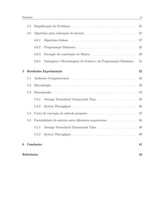 Sumário ix
4.5 Simpliﬁcação do Problema . . . . . . . . . . . . . . . . . . . . . . . . . . . 25
4.6 Algoritmo para ordenação de kernels . . . . . . . . . . . . . . . . . . . . . 25
4.6.1 Algoritmo Guloso . . . . . . . . . . . . . . . . . . . . . . . . . . . . 27
4.6.2 Programação Dinâmica . . . . . . . . . . . . . . . . . . . . . . . . . 28
4.6.3 Exemplo da construção de Matriz . . . . . . . . . . . . . . . . . . . 29
4.6.4 Vantagens e Desvantagens do Guloso e da Programação Dinâmica . 31
5 Resultados Experimentais 32
5.1 Ambiente Computacional . . . . . . . . . . . . . . . . . . . . . . . . . . . . 32
5.2 Metodologia . . . . . . . . . . . . . . . . . . . . . . . . . . . . . . . . . . . 33
5.3 Desempenho . . . . . . . . . . . . . . . . . . . . . . . . . . . . . . . . . . . 34
5.3.1 Average Normalized Turnaround Time . . . . . . . . . . . . . . . . 35
5.3.2 System Throughput . . . . . . . . . . . . . . . . . . . . . . . . . . . 36
5.4 Custo de execução do método proposto . . . . . . . . . . . . . . . . . . . . 37
5.5 Portabilidade do método entre diferentes arquiteturas . . . . . . . . . . . . 38
5.5.1 Average Normalized Turnaround Time . . . . . . . . . . . . . . . . 39
5.5.2 System Throughput . . . . . . . . . . . . . . . . . . . . . . . . . . . 39
6 Conclusões 41
Referências 43
 