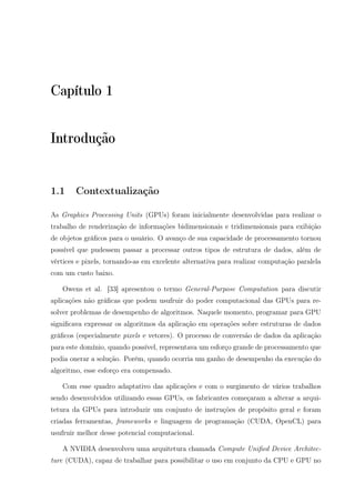 Capítulo 1
Introdução
1.1 Contextualização
As Graphics Processing Units (GPUs) foram inicialmente desenvolvidas para realizar o
trabalho de renderização de informações bidimensionais e tridimensionais para exibição
de objetos gráﬁcos para o usuário. O avanço de sua capacidade de processamento tornou
possível que pudessem passar a processar outros tipos de estrutura de dados, além de
vértices e pixels, tornando-as em excelente alternativa para realizar computação paralela
com um custo baixo.
Owens et al. [33] apresentou o termo General-Purpose Computation para discutir
aplicações não gráﬁcas que podem usufruir do poder computacional das GPUs para re-
solver problemas de desempenho de algoritmos. Naquele momento, programar para GPU
signiﬁcava expressar os algoritmos da aplicação em operações sobre estruturas de dados
gráﬁcos (especialmente pixels e vetores). O processo de conversão de dados da aplicação
para este domínio, quando possível, representava um esforço grande de processamento que
podia onerar a solução. Porém, quando ocorria um ganho de desempenho da execução do
algoritmo, esse esforço era compensado.
Com esse quadro adaptativo das aplicações e com o surgimento de vários trabalhos
sendo desenvolvidos utilizando essas GPUs, os fabricantes começaram a alterar a arqui-
tetura da GPUs para introduzir um conjunto de instruções de propósito geral e foram
criadas ferramentas, frameworks e linguagem de programação (CUDA, OpenCL) para
usufruir melhor desse potencial computacional.
A NVIDIA desenvolveu uma arquitetura chamada Compute Uniﬁed Device Architec-
ture (CUDA), capaz de trabalhar para possibilitar o uso em conjunto da CPU e GPU no
 